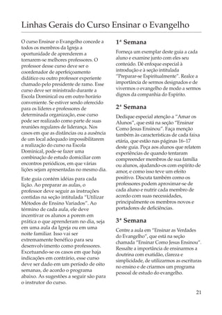 Linhas Gerais do Curso Ensinar o Evangelho
O curso Ensinar o Evangelho concede a      1ª Semana
todos os membros da Igreja a
oportunidade de aprenderem a               Forneça um exemplar deste guia a cada
tornarem-se melhores professores. O        aluno e examine junto com eles seu
professor desse curso deve ser o           conteúdo. Dê enfoque especial à
coordenador de aperfeiçoamento             introdução e à seção intitulada
didático ou outro professor experiente     “Preparar-se Espiritualmente”. Realce a
chamado pelo presidente de ramo. Esse      importância de sermos designados e de
curso deve ser ministrado durante a        vivermos o evangelho de modo a sermos
Escola Dominical ou em outro horário       dignos da companhia do Espírito.
conveniente. Se estiver sendo oferecido
para os líderes e professores de           2ª Semana
determinada organização, esse curso        Dedique especial atenção a “Amar os
pode ser realizado como parte de suas      Alunos”, que está na seção “Ensinar
reuniões regulares de liderança. Nos       Como Jesus Ensinou”. Faça menção
casos em que as distâncias ou a ausência   também às características de cada faixa
de um local adequado impossibilitarem      etária, que estão nas páginas 16–17
a realização do curso na Escola            deste guia. Peça aos alunos que relatem
Dominical, pode-se fazer uma               experiências de quando tentaram
combinação de estudo domiciliar com        compreender membros de sua família
encontros periódicos, em que várias        ou alunos, ajudando-os com espírito de
lições sejam apresentadas no mesmo dia.    amor, e como isso teve um efeito
Este guia contém idéias para cada          positivo. Discuta também como os
lição. Ao preparar as aulas, o             professores podem aproximar-se de
professor deve seguir as instruções        cada aluno e nutrir cada membro de
contidas na seção intitulada “Utilizar     acordo com suas necessidades,
Métodos de Ensino Variados”. Ao            principalmente os membros novos e
término de cada aula, ele deve             portadores de deficiências.
incentivar os alunos a porem em
prática o que aprenderam no dia, seja      3ª Semana
em uma aula da Igreja ou em uma
                                           Centre a aula em “Ensinar as Verdades
noite familiar. Isso vai ser
                                           do Evangelho”, que está na seção
extremamente benéfico para seu
                                           chamada “Ensinar Como Jesus Ensinou”.
desenvolvimento como professores.
                                           Ressalte a importância de ensinarmos a
Excetuando-se os casos em que haja
                                           doutrina com exatidão, clareza e
indicações em contrário, esse curso
                                           simplicidade, de utilizarmos as escrituras
deve ser dado em um período de oito
                                           no ensino e de criarmos um programa
semanas, de acordo o programa
                                           pessoal de estudo do evangelho.
abaixo. As sugestões a seguir são para
o instrutor do curso.

                                                                                  21
 