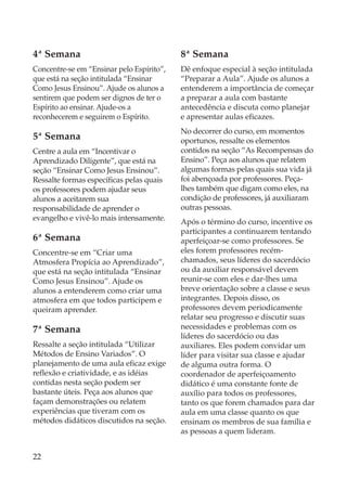 4ª Semana                                  8ª Semana
Concentre-se em “Ensinar pelo Espírito”,   Dê enfoque especial à seção intitulada
que está na seção intitulada “Ensinar      “Preparar a Aula”. Ajude os alunos a
Como Jesus Ensinou”. Ajude os alunos a     entenderem a importância de começar
sentirem que podem ser dignos de ter o     a preparar a aula com bastante
Espírito ao ensinar. Ajude-os a            antecedência e discuta como planejar
reconhecerem e seguirem o Espírito.        e apresentar aulas eficazes.
                                           No decorrer do curso, em momentos
5ª Semana                                  oportunos, ressalte os elementos
Centre a aula em “Incentivar o             contidos na seção “As Recompensas do
Aprendizado Diligente”, que está na        Ensino”. Peça aos alunos que relatem
seção “Ensinar Como Jesus Ensinou”.        algumas formas pelas quais sua vida já
Ressalte formas específicas pelas quais    foi abençoada por professores. Peça-
os professores podem ajudar seus           lhes também que digam como eles, na
alunos a aceitarem sua                     condição de professores, já auxiliaram
responsabilidade de aprender o             outras pessoas.
evangelho e vivê-lo mais intensamente.     Após o término do curso, incentive os
                                           participantes a continuarem tentando
6ª Semana                                  aperfeiçoar-se como professores. Se
Concentre-se em “Criar uma                 eles forem professores recém-
Atmosfera Propícia ao Aprendizado”,        chamados, seus líderes do sacerdócio
que está na seção intitulada “Ensinar      ou da auxiliar responsável devem
Como Jesus Ensinou”. Ajude os              reunir-se com eles e dar-lhes uma
alunos a entenderem como criar uma         breve orientação sobre a classe e seus
atmosfera em que todos participem e        integrantes. Depois disso, os
queiram aprender.                          professores devem periodicamente
                                           relatar seu progresso e discutir suas
7ª Semana                                  necessidades e problemas com os
                                           líderes do sacerdócio ou das
Ressalte a seção intitulada “Utilizar      auxiliares. Eles podem convidar um
Métodos de Ensino Variados”. O             líder para visitar sua classe e ajudar
planejamento de uma aula eficaz exige      de alguma outra forma. O
reflexão e criatividade, e as idéias       coordenador de aperfeiçoamento
contidas nesta seção podem ser             didático é uma constante fonte de
bastante úteis. Peça aos alunos que        auxílio para todos os professores,
façam demonstrações ou relatem             tanto os que forem chamados para dar
experiências que tiveram com os            aula em uma classe quanto os que
métodos didáticos discutidos na seção.     ensinam os membros de sua família e
                                           as pessoas a quem lideram.


22
 