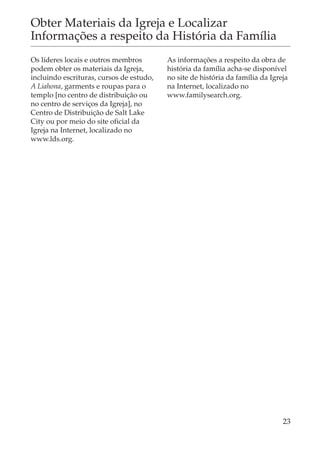 Obter Materiais da Igreja e Localizar
Informações a respeito da História da Família
Os líderes locais e outros membros        As informações a respeito da obra de
podem obter os materiais da Igreja,       história da família acha-se disponível
incluindo escrituras, cursos de estudo,   no site de história da família da Igreja
A Liahona, garments e roupas para o       na Internet, localizado no
templo [no centro de distribuição ou      www.familysearch.org.
no centro de serviços da Igreja], no
Centro de Distribuição de Salt Lake
City ou por meio do site oficial da
Igreja na Internet, localizado no
www.lds.org.




                                                                                23
 