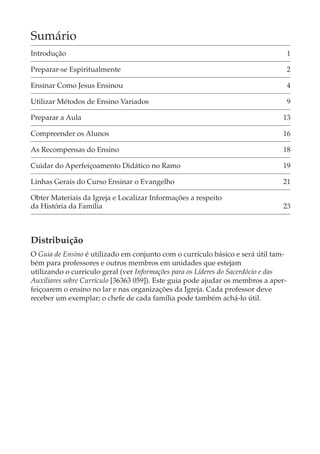Sumário
Introdução                                                                          1

Preparar-se Espiritualmente                                                         2

Ensinar Como Jesus Ensinou                                                          4

Utilizar Métodos de Ensino Variados                                                 9

Preparar a Aula                                                                13

Compreender os Alunos                                                          16

As Recompensas do Ensino                                                       18

Cuidar do Aperfeiçoamento Didático no Ramo                                     19

Linhas Gerais do Curso Ensinar o Evangelho                                     21

Obter Materiais da Igreja e Localizar Informações a respeito
da História da Família                                                         23



Distribuição
O Guia de Ensino é utilizado em conjunto com o currículo básico e será útil tam-
bém para professores e outros membros em unidades que estejam
utilizando o currículo geral (ver Informações para os Líderes do Sacerdócio e das
Auxiliares sobre Currículo [36363 059]). Este guia pode ajudar os membros a aper-
feiçoarem o ensino no lar e nas organizações da Igreja. Cada professor deve
receber um exemplar; o chefe de cada família pode também achá-lo útil.
 