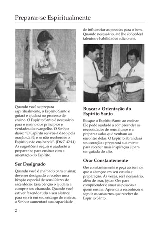 Preparar-se Espiritualmente
                                         de influenciar as pessoas para o bem.
                                         Quando necessário, até lhe concederá
                                         talentos e habilidades adicionais.




Quando você se prepara
espiritualmente, o Espírito Santo o
                                         Buscar a Orientação do
guiará e ajudará no processo de          Espírito Santo
ensino. O Espírito Santo é necessário    Busque o Espírito Santo ao ensinar.
para o ensino dos princípios e           Ele pode ajudá-lo a compreender as
verdades do evangelho. O Senhor          necessidades de seus alunos e a
disse: “O Espírito ser-vos-á dado pela   preparar aulas que venham ao
oração da fé; e se não receberdes o      encontro delas. O Espírito abrandará
Espírito, não ensinareis”. (D&C 42:14)   seu coração e preparará sua mente
As sugestões a seguir o ajudarão a       para receber mais inspiração e para
preparar-se para ensinar com a           ser guiada do alto.
orientação do Espírito.
                                         Orar Constantemente
Ser Designado
                                         Ore constantemente e peça ao Senhor
Quando você é chamado para ensinar,      que o abençoe em seu estudo e
deve ser designado e receber uma         preparação. Às vezes, será necessário,
bênção especial de seus líderes do       além de orar, jejuar. Ore para
sacerdócio. Essa bênção o ajudará a      compreender e amar as pessoas a
cumprir seu chamado. Quando você         quem ensina. Aprenda a reconhecer e
estiver fazendo tudo a seu alcance       seguir os sussurros que receber do
para servir em seu encargo de ensinar,   Espírito Santo.
o Senhor aumentará sua capacidade

2
 