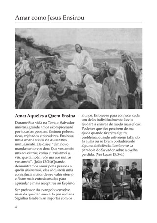 Amar como Jesus Ensinou




Amar Aqueles a Quem Ensina                alunos. Esforce-se para conhecer cada
                                          um deles individualmente. Isso o
Durante Sua vida na Terra, o Salvador     ajudará a ensinar de modo mais eficaz.
mostrou grande amor e compreensão         Pode ser que eles precisem de sua
por todas as pessoas. Ensinou pobres,     ajuda quando tiverem algum
ricos, rejeitados e pecadores. Ensinou-   problema, quando estiverem faltando
nos a amar a todos e a ajudar-nos         às aulas ou se forem portadores de
mutuamente. Ele disse: “Um novo           alguma deficiência. Lembre-se da
mandamento vos dou: Que vos ameis         parábola do Salvador sobre a ovelha
uns aos outros; como eu vos amei a        perdida. (Ver Lucas 15:3–6.)
vós, que também vós uns aos outros
vos ameis”. (João 13:34) Quando
demonstramos amor pelas pessoas a
quem ensinamos, elas adquirem uma
consciência maior de seu valor eterno
e ficam mais entusiasmadas para
aprender e mais receptivas ao Espírito.
Ser professor do evangelho envolve
mais do que dar uma aula por semana.
Significa também se importar com os

4
 