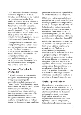 Certa professora de uma criança que        pessoais e ensinamentos especulativos
raramente freqüentava as aulas             ou controversos não são adequados.
percebeu que toda vez que ela entrava
                                           O Salvador ensinava as verdades do
em contato com a família desse
                                           evangelho com simplicidade. Utilizava
menino durante a semana, ele estava
                                           uma linguagem clara e compreensível,
na capela no domingo. Ela fez a meta
                                           histórias e exemplos do cotidiano. Suas
de conversar com mais freqüência
                                           lições incluíam muitas experiências
com os pais do menino, externando
                                           comuns para que o povo em geral as
sua afeição por ele. Chegou até a
                                           entendesse. Falou sobre a busca de
buscá-lo na escola após o término das
                                           uma ovelha perdida, de uma moeda
aulas, quando seus pais ainda
                                           perdida e sobre a alegria do retorno de
estavam no trabalho, para que ele não
                                           um filho arrependido. (Ver Lucas 15.)
perdesse uma atividade da classe.
                                           O Salvador citava muito as escrituras
Como professor, há muito que você
                                           ao ensinar. Faça com que seus alunos
fazer para integrar os alunos e ajudá-
                                           também as utilizem amplamente
los a permanecerem convertidos ao
                                           durante a aula. Ajude-os a
evangelho. Isto é importante
                                           compreender que as pessoas
principalmente no caso dos membros
                                           mencionadas nas escrituras eram reais
novos. Ajude-os a sentirem que são
                                           e que passaram por tribulações e
sempre bem-vindos. Crie
                                           alegrias em seu empenho de servirem
oportunidades para que todos
                                           ao Senhor. Elabore perguntas que os
participem da aula. Prepare-se para
                                           obriguem a procurar respostas nas
ensinar as verdades do evangelho
                                           escrituras. Incentive-os a estudar em
pelo Espírito e com amor.
                                           casa e mostre-lhes como tornar seu
                                           estudo mais eficaz. Ensine-os a
Ensinar as Verdades do                     utilizar os auxílios de estudo contidos
Evangelho                                  nas escrituras. Dê designações que
O Salvador ensinou as verdades do          exijam que consultem as escrituras e
evangelho, ressaltando os primeiros        as palavras dos profetas modernos.
princípios e ordenanças: fé,
arrependimento, batismo e dom do           Ensinar pelo Espírito
Espírito Santo. Ele ensinou-nos a amar     Os professores necessitam buscar o
e a servir uns aos outros. Ensinou sobre   Espírito do Senhor ao ensinar. Ainda
o sacerdócio, os convênios, as             que ensinem verdades profundas, e os
ordenanças e tudo o que precisamos         alunos se envolvam em discussões
fazer e ser para achegarmo-nos a Ele.      estimulantes, sem a presença do
Nós também devemos ensinar o               Espírito isso não deixará uma
evangelho conforme o revelado nas          impressão marcante na alma deles.
escrituras e nas palavras dos profetas     Quando o Espírito está presente,
modernos. Assuntos seculares, opiniões     todos são fortalecidos em seu amor

                                                                                   5
 