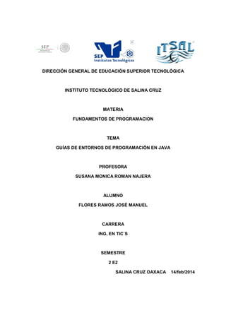 DIRECCIÓN GENERAL DE EDUCACIÓN SUPERIOR TECNOLÓGICA
INSTITUTO TECNOLÓGICO DE SALINA CRUZ
MATERIA
FUNDAMENTOS DE PROGRAMACION
TEMA
GUÍAS DE ENTORNOS DE PROGRAMACIÓN EN JAVA
PROFESORA
SUSANA MONICA ROMAN NAJERA
ALUMNO
FLORES RAMOS JOSÈ MANUEL
CARRERA
ING. EN TIC´S
SEMESTRE
2 E2
SALINA CRUZ OAXACA 14/feb/2014
 