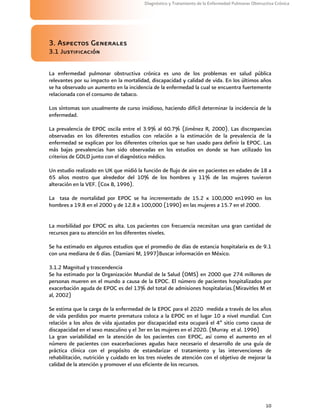 10
Diagnóstico y Tratamiento de la Enfermedad Pulmonar Obstructiva Crónica
3. Aspectos Generales
3.1 Justificación
La enfermedad pulmonar obstructiva crónica es uno de los problemas en salud pública
relevantes por su impacto en la mortalidad, discapacidad y calidad de vida. En los últimos años
se ha observado un aumento en la incidencia de la enfermedad la cual se encuentra fuertemente
relacionada con el consumo de tabaco.
Los síntomas son usualmente de curso insidioso, haciendo difícil determinar la incidencia de la
enfermedad.
La prevalencia de EPOC oscila entre el 3.9% al 60.7% (Jiménez R, 2000). Las discrepancias
observadas en los diferentes estudios con relación a la estimación de la prevalencia de la
enfermedad se explican por los diferentes criterios que se han usado para definir la EPOC. Las
más bajas prevalencias han sido observadas en los estudios en donde se han utilizado los
criterios de GOLD junto con el diagnóstico médico.
Un estudio realizado en UK que midió la función de flujo de aire en pacientes en edades de 18 a
65 años mostro que alrededor del 10% de los hombres y 11% de las mujeres tuvieron
alteración en la VEF. (Cox B, 1996).
La tasa de mortalidad por EPOC se ha incrementado de 15.2 x 100,000 en1990 en los
hombres a 19.8 en el 2000 y de 12.8 x 100,000 (1990) en las mujeres a 15.7 en el 2000.
La morbilidad por EPOC es alta. Los pacientes con frecuencia necesitan una gran cantidad de
recursos para su atención en los diferentes niveles.
Se ha estimado en algunos estudios que el promedio de días de estancia hospitalaria es de 9.1
con una mediana de 6 días. (Damiani M, 1997)Buscar información en México.
3.1.2 Magnitud y trascendencia
Se ha estimado por la Organización Mundial de la Salud (OMS) en 2000 que 274 millones de
personas mueren en el mundo a causa de la EPOC. El número de pacientes hospitalizados por
exacerbación aguda de EPOC es del 13% del total de admisiones hospitalarias.(Miravitles M et
al, 2002)
Se estima que la carga de la enfermedad de la EPOC para el 2020 medida a través de los años
de vida perdidos por muerte prematura coloca a la EPOC en el lugar 10 a nivel mundial. Con
relación a los años de vida ajustados por discapacidad esta ocupará el 4º sitio como causa de
discapacidad en el sexo masculino y el 3er en las mujeres en el 2020. (Murray et al. 1996)
La gran variabilidad en la atención de los pacientes con EPOC, así como el aumento en el
número de pacientes con exacerbaciones agudas hace necesario el desarrollo de una guía de
práctica clínica con el propósito de estandarizar el tratamiento y las intervenciones de
rehabilitación, nutrición y cuidado en los tres niveles de atención con el objetivo de mejorar la
calidad de la atención y promover el uso eficiente de los recursos.
 
