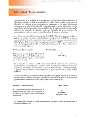 12
Diagnóstico y Tratamiento de la Enfermedad Pulmonar Obstructiva Crónica
4. Evidencias y Recomendaciones
La presentación de la evidencia y recomendaciones en la presente guía corresponde a la
información obtenida de GPC internacionales, las cuales fueron usadas como punto de
referencia. La evidencia y las recomendaciones expresadas en las guías seleccionadas,
corresponde a la información disponible organizada según criterios relacionados con las
características cuantitativas, cualitativas, de diseño y tipo de resultados de los estudios que las
originaron. Las evidencias en cualquier escala son clasificadas de forma numérica y las
recomendaciones con letras, ambas, en orden decreciente de acuerdo a su fortaleza.
Las evidencias y recomendaciones provenientes de las GPC utilizadas como documento base se
gradaron de acuerdo a la escala original utilizada por cada una de las GPC. En la columna
correspondiente al nivel de evidencia y recomendación el número y/o letra representan la
calidad y fuerza de la recomendación, las siglas que identifican la GPC o el nombre del primer
autor y el año de publicación se refieren a la cita bibliográfica de donde se obtuvo la información
como en el ejemplo siguiente:
Evidencia / Recomendación Nivel / Grado
E. La valoración del riesgo para el desarrollo de
UPP, a través de la escala de Braden tiene una
capacidad predictiva superior al juicio clínico
del personal de salud
2++
(GIB, 2007)
En el caso de no contar con GPC como documento de referencia, las evidencias y
recomendaciones fueron elaboradas a través del análisis de la información obtenida de revisiones
sistemáticas, metaanálisis, ensayos clínicos y estudios observacionales. La escala utilizada para
la gradación de la evidencia y recomendaciones de estos estudios fue la escala Shekelle
modificada.
Cuando la evidencia y recomendación fueron gradadas por el grupo elaborador, se colocó en
corchetes la escala utilizada después del número o letra del nivel de evidencia y recomendación,
y posteriormente el nombre del primer autor y el año como a continuación:
Evidencia / Recomendación Nivel / Grado
E. El zanamivir disminuyó la incidencia de las
complicaciones en 30% y el uso general de
antibióticos en 20% en niños con influenza
confirmada
Ia
[E: Shekelle]
Matheson, 2007
Los sistemas para clasificar la calidad de la evidencia y la fuerza de las recomendaciones se
describen en el Anexo 6.1.
 