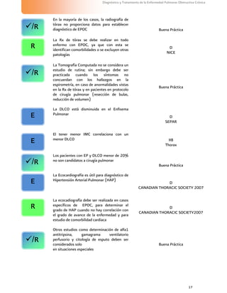 17
Diagnóstico y Tratamiento de la Enfermedad Pulmonar Obstructiva Crónica
En la mayoría de los casos, la radiografía de
tórax no proporciona datos para establecer
diagnóstico de EPOC Buena Práctica
La Rx de tórax se debe realizar en todo
enfermo con EPOC, ya que con esta se
identifican comorbilidades o se excluyen otras
patologías
D
NICE
La Tomografía Computada no se considera un
estudio de rutina; sin embargo debe ser
practicada cuando los síntomas no
concuerdan con los hallazgos en la
espirometría, en caso de anormalidades vistas
en la Rx de tórax y en pacientes en protocolo
de cirugía pulmonar (resección de bulas,
reducción de volumen)
Buena Práctica
La DLCO está disminuida en el Enfisema
Pulmonar
D
SEPAR
El tener menor IMC correlaciona con un
menor DLCO IIB
Thorax
Los pacientes con EP y DLCO menor de 20%
no son candidatos a cirugía pulmonar
Buena Práctica
La Ecocardiografía es útil para diagnóstico de
Hipertensión Arterial Pulmonar (HAP)
D
CANADIAN THORACIC SOCIETY 2007
La ecocadiografía debe ser realizada en casos
específicos de EPOC, para determinar el
grado de HAP cuando no hay correlación con
el grado de avance de la enfermedad y para
estudio de comorbilidad cardiaca
D
CANADIAN THORACIC SOCIETY2007
Otros estudios como determinación de alfa1
antitripsina, gamagrama ventilatorio
perfusorio y citología de esputo deben ser
considerados solo
en situaciones especiales
Buena Práctica
/R
R
/R
E
E
/R
E
R
/R
 
