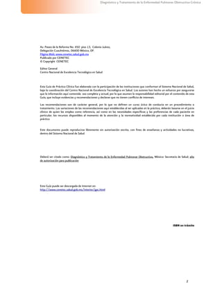2
Diagnóstico y Tratamiento de la Enfermedad Pulmonar Obstructiva Crónica
Esta Guía puede ser descargada de Internet en:
http://www.cenetec.salud.gob.mx/interior/gpc.html
Av. Paseo de la Reforma No. 450 piso 13, Colonia Juárez,
Delegación Cuauhtémoc, 06600 México, DF.
Página Web: www.cenetec.salud.gob.mx
Publicado por CENETEC
© Copyright CENETEC
Editor General
Centro Nacional de Excelencia Tecnológica en Salud
Esta Guía de Práctica Clínica fue elaborada con la participación de las instituciones que conforman el Sistema Nacional de Salud,
bajo la coordinación del Centro Nacional de Excelencia Tecnológica en Salud. Los autores han hecho un esfuerzo por asegurarse
que la información aquí contenida sea completa y actual; por lo que asumen la responsabilidad editorial por el contenido de esta
Guía, que incluye evidencias y recomendaciones y declaran que no tienen conflicto de intereses.
Las recomendaciones son de carácter general, por lo que no definen un curso único de conducta en un procedimiento o
tratamiento. Las variaciones de las recomendaciones aquí establecidas al ser aplicadas en la práctica, deberán basarse en el juicio
clínico de quien las emplea como referencia, así como en las necesidades específicas y las preferencias de cada paciente en
particular; los recursos disponibles al momento de la atención y la normatividad establecida por cada institución o área de
práctica
Este documento puede reproducirse libremente sin autorización escrita, con fines de enseñanza y actividades no lucrativas,
dentro del Sistema Nacional de Salud
Deberá ser citado como: Diagnóstico y Tratamiento de la Enfermedad Pulmonar Obstructiva, México: Secretaria de Salud; año
de autorización para publicación
ISBN en trámite
 