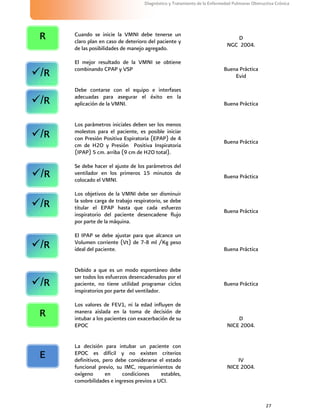 27
Diagnóstico y Tratamiento de la Enfermedad Pulmonar Obstructiva Crónica
Cuando se inicie la VMNI debe tenerse un
claro plan en caso de deterioro del paciente y
de las posibilidades de manejo agregado.
D
NGC 2004.
El mejor resultado de la VMNI se obtiene
combinando CPAP y VSP Buena Práctica
Evid
Debe contarse con el equipo e interfases
adecuadas para asegurar el éxito en la
aplicación de la VMNI. Buena Práctica
Los parámetros iniciales deben ser los menos
molestos para el paciente, es posible iniciar
con Presión Positiva Espiratoria (EPAP) de 4
cm de H2O y Presión Positiva Inspiratoria
(IPAP) 5 cm. arriba (9 cm de H2O total).
Buena Práctica
Se debe hacer el ajuste de los parámetros del
ventilador en los primeros 15 minutos de
colocado el VMNI.
Buena Práctica
Los objetivos de la VMNI debe ser disminuir
la sobre carga de trabajo respiratorio, se debe
titular el EPAP hasta que cada esfuerzo
inspiratorio del paciente desencadene flujo
por parte de la máquina.
Buena Práctica
El IPAP se debe ajustar para que alcance un
Volumen corriente (Vt) de 7-8 ml /Kg peso
ideal del paciente. Buena Práctica
Debido a que es un modo espontáneo debe
ser todos los esfuerzos desencadenados por el
paciente, no tiene utilidad programar ciclos
inspiratorios por parte del ventilador.
Buena Práctica
Los valores de FEV1, ni la edad influyen de
manera aislada en la toma de decisión de
intubar a los pacientes con exacerbación de su
EPOC
D
NICE 2004.
La decisión para intubar un paciente con
EPOC es difícil y no existen criterios
definitivos, pero debe considerarse el estado
funcional previo, su IMC, requerimientos de
oxígeno en condiciones estables,
comorbilidades e ingresos previos a UCI.
IV
NICE 2004.
E
R
R
/R
/R
/R
/R
/R
/R
/R
 