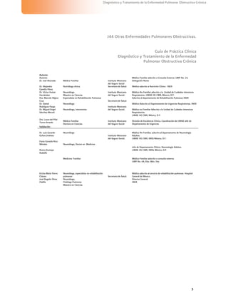 3
Diagnóstico y Tratamiento de la Enfermedad Pulmonar Obstructiva Crónica
J44 Otras Enfermedades Pulmonares Obstructivas.
Guía de Práctica Clínica
Diagnóstico y Tratamiento de la Enfermedad
Pulmonar Obstructiva Crónica
Autores:
Autores:
Dr. Joel Alvarado Médico Familiar Instituto Mexicano
del Seguro Social
Médico Familiar adscrito a Consulta Externa. UMF No. 15,
Delegación Norte
Dr. Alejandra
Gamiño Pérez
Nutrióloga clínica Secretaria de Salud. Médico adscrito a Nutrición Clínica . INER
Dr. Víctor Huízar
Hernández
Neumólogo
Maestro en Ciencias
Instituto Mexicano
del Seguro Social..
Médico No Familiar adscrito a la Unidad de Cuidados Intensivos
Respiratorios. UMAE HG CMR, México, D.F.
Dra. Marcela Nájera
Cruz
Especialista en Rehabilitación Pulmonar
Secretaria de Salud.
Adscrita al departamento de Rehabilitación Pulmonar.INER
Dr. Daniel
Rodríguez Parga
Neumólogo Médico Adscrito al Departamento de Urgencias Respiratorias. INER
Dr. Miguel Ángel
Sánchez Mecatl
Neumólogo, Intensivista
Instituto Mexicano
del Seguro Social.. Médico no Familiar Adscrito a la Unidad de Cuidados Intensivos
Respiratorios.
UMAE HG CMR, México, D.F.
Dra. Laura del Pilar
Torres Arreola
Médico Familiar
Doctora en Ciencias
Instituto Mexicano
del Seguro Social
División de Excelencia Clínica, Coordinación de UMAE Jefe de
Departamento de Urgencias
Validación :
Dr. Luis Gerardo
Ochoa Jiménez
Favio Gerardo Rico
Méndez
Rivera Zumaya
Rodolfo
Neumólogo
Neumólogo, Doctor en Medicina
Medicina Familiar
Instituto Mexicano
del Seguro Social..
Médico No Familiar, adscrito al departamento de Neumología
Adultos.
UMAE HG CMR, IMSS México, D.F.
Jefe de Departamento Clínico, Neumología Adultos.
UMAE HG CMR, IMSS, México, D.F.
Médico Familiar adscrito a consulta externa.
UMF No. 64, Edo. Méx. Ote
Ericka María Fierro
Chávez
Neumóloga, especialista en rehabilitación
pulmonar
Médico adscrito al servicio de rehabilitación pulmonar. Hospital
General de México.
José Rogelio Pérez
Padilla
Neumólogo,
Fisiólogo Pulmonar
Maestro en Ciencias
Secretaria de Salud.
Director General
INER
 