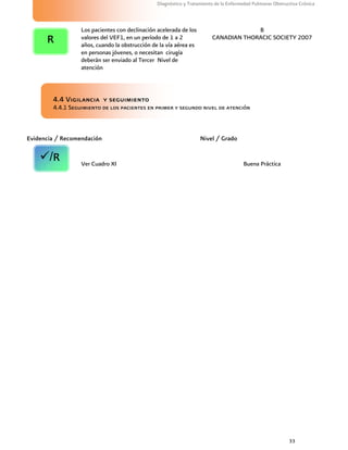 33
Diagnóstico y Tratamiento de la Enfermedad Pulmonar Obstructiva Crónica
Los pacientes con declinación acelerada de los
valores del VEF1, en un período de 1 a 2
años, cuando la obstrucción de la vía aérea es
en personas jóvenes, o necesitan cirugía
deberán ser enviado al Tercer Nivel de
atención
B
CANADIAN THORACIC SOCIETY 2007
4.4 Vigilancia y seguimiento
4.4.1 Seguimiento de los pacientes en primer y segundo nivel de atención
Evidencia / Recomendación Nivel / Grado
Ver Cuadro XI Buena Práctica
R
/R
 