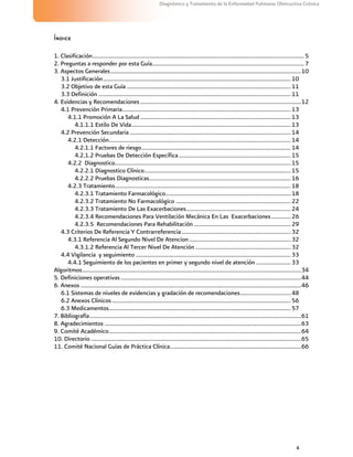 4
Diagnóstico y Tratamiento de la Enfermedad Pulmonar Obstructiva Crónica
Índice
1. Clasificación..............................................................................................................................................5
2. Preguntas a responder por esta Guía......................................................................................................7
3. Aspectos Generales................................................................................................................................10
3.1 Justificación..............................................................................................................................10
3.2 Objetivo de esta Guía ..............................................................................................................11
3.3 Definición .................................................................................................................................11
4. Evidencias y Recomendaciones............................................................................................................12
4.1 Prevención Primaria.................................................................................................................13
4.1.1 Promoción A La Salud ..................................................................................................... 13
4.1.1.1 Estilo De Vida...........................................................................................................13
4.2 Prevención Secundaria ............................................................................................................14
4.2.1 Detección..........................................................................................................................14
4.2.1.1 Factores de riesgo....................................................................................................14
4.2.1.2 Pruebas De Detección Específica...........................................................................15
4.2.2 Diagnostico......................................................................................................................15
4.2.2.1 Diagnostico Clínico..................................................................................................15
4.2.2.2 Pruebas Diagnosticas...............................................................................................16
4.2.3 Tratamiento......................................................................................................................18
4.2.3.1 Tratamiento Farmacológico....................................................................................18
4.2.3.2 Tratamiento No Farmacológico .............................................................................22
4.2.3.3 Tratamiento De Las Exacerbaciones......................................................................24
4.2.3.4 Recomendaciones Para Ventilación Mecánica En Las Exacerbaciones.............26
4.2.3.5 Recomendaciones Para Rehabilitación.................................................................29
4.3 Criterios De Referencia Y Contrarreferencia .........................................................................32
4.3.1 Referencia Al Segundo Nivel De Atencion ....................................................................32
4.3.1.2 Referencia Al Tercer Nivel De Atención ................................................................32
4.4 Vigilancia y seguimiento ........................................................................................................33
4.4.1 Seguimiento de los pacientes en primer y segundo nivel de atención .......................33
Algoritmos...................................................................................................................................................34
5. Definiciones operativas .........................................................................................................................44
6. Anexos ....................................................................................................................................................46
6.1 Sistemas de niveles de evidencias y gradación de recomendaciones..................................48
6.2 Anexos Clínicos........................................................................................................................56
6.3 Medicamentos..........................................................................................................................57
7. Bibliografía..............................................................................................................................................61
8. Agradecimientos ....................................................................................................................................63
9. Comité Académico.................................................................................................................................64
10. Directorio .............................................................................................................................................65
11. Comité Nacional Guías de Práctica Clínica........................................................................................66
 