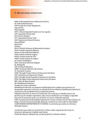44
Diagnóstico y Tratamiento de la Enfermedad Pulmonar Obstructiva Crónica
5. Definiciones operativas
EPOC: Enfermedad Pulmonar Obstructiva Crónica.
EP: Enfermedad Pulmonar.
PFR: Pruebas de Función Respiratoria.
Espirometría:
Pletismografía:
VEF1: Volumen Espirado Forzado en el 1er segundo.
CVF: Capacidad Vital Forzada.
VR: Volumen Residual.
CPT: Capacidad Pulmonar Total.
HAP: Hipertensión Arterial Pulmonar.
Distensibilidad.
Resistencia.
Difusión
DLCO: Difusión Pulmonar de Monóxido de carbono.
Pimax: Presión Inspiratoria Máxima.
Pemax: Presión Espiratoria Máxima.
PaO2: Presión arterial de oxígeno.
PaCO2: Presión arterial de CO2.
PAO2: Presión alveolar de oxígeno.
pH: Potencial Hidrógeno.
SaO2: Saturación arterial de Oxígeno.
Rx: Radiografía.
VM: Ventilación Mecánica.
VMNI: Ventilación Mecánica No Invasiva.
VI: Ventilación Invasiva.
CPAP: Del inglés Presión Positiva Contínua de la Vía Aérea.
VSP: Ventilación con Soporte por Presión.
IPAP: Del inglés Presión Inspiratoria Positiva en la Vía Aérea
EPAP: Del inglés Presión Espiratoria Positiva de la Vía Aérea.
IMC: Índice de Masa Corporal.
RP: Rehabilitación Pulmonar.
Pruebas de Función respiratoria.
Rehabilitación Pulmonar: Un programa multidisciplinario de cuidados para pacientes con
discapacidad respiratoria crónica que es tolerado de forma individua y diseñado para optimizar la
autonomía en las actividades físicas y sociales del paciente.
Calidad de vida (CV): Se refiere a la satisfacción con la vida que un individuo tiene en los
dominios que él considera importantes, tales como la satisfacción con el trabajo, la seguridad
financiera, la interacción social y con la familia, así como la realización espiritual.
CERC: Cuestionario de Enfermedades Respiratorias Crónicas. Evalúa la función física (disnea y la
fatiga ), función emocional (ansiedad, depresión, sensación de control sobre la enfermedad)
CUESTIONARIO RESPIRATORIO DE ST GEORGE: Los dominios que evalúa son: Síntomas,
Actividad, Impacto
Los dominios que evalúa son: función física, rol físico, dolor corporal, función social, rol
emocional, salud general, vitalidad, salud mental.
Prueba de esfuerzo cardiopulmonar: prueba de ejercicio o esfuerzo máximo
 