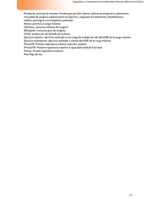 45
Diagnóstico y Tratamiento de la Enfermedad Pulmonar Obstructiva Crónica
Prueba de caminata 6 minutos: Prueba que permite valorar: tolerancia al ejercicio submaximo,
necesidad de oxígeno suplementario en ejercicio, respuesta al tratamiento rehabilitatorio,
médico-quirúrgico y en trasplante pulmonar.
Wmax: potencia o carga máxima
VO2max: consumo máximo de oxígeno
WO2peak: Consumo pico de oxígeno
VCO2: producción de bióxido de carbono
Ejercicio máximo: ejercicio realizado a una carga de trabajo de más del 60% de la carga máxima
Ejercicio submáximo: ejercicio realizado a menos del 60% de la carga máxima
PimaxVR: Presión inspiratoria máxima volumen residual
PimaxCFR: Presión inspiratoria máxima a capacidad residual funcional
Pemax: Presión espiratoria máxima
Pico flujo de tos:
 