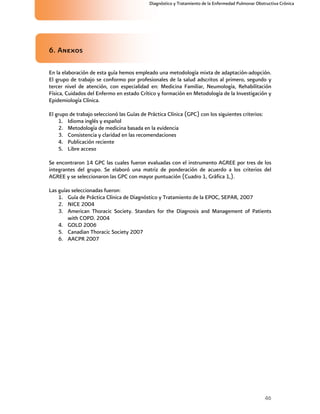 46
Diagnóstico y Tratamiento de la Enfermedad Pulmonar Obstructiva Crónica
6. Anexos
En la elaboración de esta guía hemos empleado una metodología mixta de adaptación-adopción.
El grupo de trabajo se conformo por profesionales de la salud adscritos al primero, segundo y
tercer nivel de atención, con especialidad en: Medicina Familiar, Neumología, Rehabilitación
Física, Cuidados del Enfermo en estado Crítico y formación en Metodología de la Investigación y
Epidemiología Clínica.
El grupo de trabajo seleccionó las Guías de Práctica Clínica (GPC) con los siguientes criterios:
1. Idioma inglés y español
2. Metodología de medicina basada en la evidencia
3. Consistencia y claridad en las recomendaciones
4. Publicación reciente
5. Libre acceso
Se encontraron 14 GPC las cuales fueron evaluadas con el instrumento AGREE por tres de los
integrantes del grupo. Se elaboró una matriz de ponderación de acuerdo a los criterios del
AGREE y se seleccionaron las GPC con mayor puntuación (Cuadro 1, Gráfica 1,).
Las guías seleccionadas fueron:
1. Guía de Práctica Clínica de Diagnóstico y Tratamiento de la EPOC, SEPAR, 2007
2. NICE 2004
3. American Thoracic Society. Standars for the Diagnosis and Management of Patients
with COPD. 2004
4. GOLD 2006
5. Canadian Thoracic Society 2007
6. AACPR 2007
 