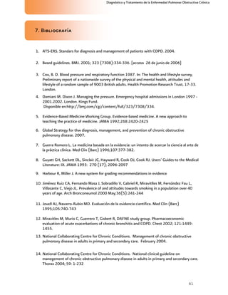 61
Diagnóstico y Tratamiento de la Enfermedad Pulmonar Obstructiva Crónica
7. Bibliografía
1. ATS-ERS. Standars for diagnosis and management of patients with COPD. 2004.
2. Based guidelines. BMJ. 2001; 323 (7308):334-336. [acceso 26 de junio de 2006]
3. Cox, B. D. Blood pressure and respiratory function 1987. In: The health and lifestyle survey.
Preliminary report of a nationwide survey of the physical and mental health, attitudes and
lifestyle of a random sample of 9003 British adults. Health Promotion Research Trust, 17-33.
London.
4. Damiani M. Dixon J. Managing the pressure. Emergency hospital admissions in London 1997 -
2001.2002. London. Kings Fund.
Disponible en:http://bmj.com/cgi/content/full/323/7308/334.
5. Evidence-Based Medicine Working Group. Evidence-based medicine. A new approach to
teaching the practice of medicine. JAMA 1992;268:2420-2425
6. Global Strategy for thw diagnosis, management, and prevention of chronic obstructive
pulmonary disease. 2007.
7. Guerra Romero L. La medicina basada en la evidencia: un intento de acercar la ciencia al arte de
la práctica clínica. Med Clin (Barc) 1996;107:377-382.
8. Guyatt GH, Sackett DL, Sinclair JC, Hayward R, Cook DJ, Cook RJ. Users' Guides to the Medical
Literature: IX. JAMA 1993: 270 (17); 2096-2097
9. Harbour R, Miller J. A new system for grading recommendations in evidence
10. Jiménez Ruiz CA, Fernando Masa J, Sobradillo V, Gabriel R, Miravitlles M, Fernández Fau L,
Villasante C, Viejo JL. Prevalence of and attitudes towards smoking in a population over 40
years of age. Arch Bronconeumol 2000 May;36(5):241-244
11. Jovell AJ, Navarro-Rubio MD. Evaluación de la evidencia científica. Med Clin (Barc)
1995;105:740-743
12. Miravitles M, Murio C, Guerrero T, Gisbert R, DAFNE study group. Pharmacoeconomic
evaluation of acute exacerbations of chronic bronchitis and COPD. Chest 2002; 121:1449-
1455.
13. National Collaborating Centre for Chronic Conditions. Management of chronic obstructive
pulmonary disease in adults in primary and secondary care. February 2004.
14. National Collaborating Centre for Chronic Conditions. National clinical guideline on
manegement of chronic obstructive pulmonary disease in adults in primary and secondary care.
Thorax 2004; 59: 1-232
 