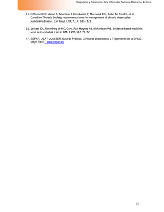 62
Diagnóstico y Tratamiento de la Enfermedad Pulmonar Obstructiva Crónica
15. O´Donnell DE, Aaron S, Bourbeau J, Hernández P, Marciniuk DD, Balter M, Ford G, et al.
Canadian Thoracic Society recommendations for management of chronic obstructive
pumonary disease. Can Resp J 2007; 14: 5B – 32B.
16. Sackett DL, Rosenberg WMC, Gary JAM, Haynes RB, Richardson WS. Evidence based medicine:
what is it and what it isn’t. BMJ 1996;312:71-72.
17. SEPAR, ALAT-ULASTER Guía de Práctica Clínica de Diagnóstico y Tratamiento de la EPOC..
Mayo 2007. www.separ.es
 