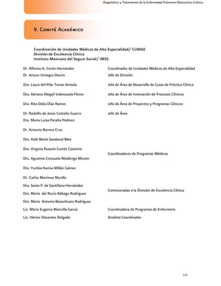 64
Diagnóstico y Tratamiento de la Enfermedad Pulmonar Obstructiva Crónica
9. Comité Académico
Coordinación de Unidades Médicas de Alta Especialidad/ CUMAE
División de Excelencia Clínica
Instituto Mexicano del Seguro Social/ IMSS
Dr. Alfonso A. Cerón Hernández Coordinador de Unidades Médicas de Alta Especialidad
Dr. Arturo Viniegra Osorio Jefe de División
Dra. Laura del Pilar Torres Arreola Jefa de Área de Desarrollo de Guías de Práctica Clínica
Dra. Adriana Abigail Valenzuela Flores Jefa de Área de Innovación de Procesos Clínicos
Dra. Rita Delia Díaz Ramos Jefa de Área de Proyectos y Programas Clínicos
Dr. Rodolfo de Jesús Castaño Guerra Jefe de Área
Dra. María Luisa Peralta Pedrero
Dr. Antonio Barrera Cruz
Dra. Aidé María Sandoval Mex
Dra. Virginia Rosario Cortés Casimiro
Dra. Agustina Consuelo Medécigo Micete
Dra. Yuribia Karina Millán Gámez
Dr. Carlos Martínez Murillo
Coordinadores de Programas Médicos
Dra. Sonia P. de Santillana Hernández
Dra. María del Rocío Rábago Rodríguez
Dra. María Antonia Basavilvazo Rodríguez
Comisionadas a la División de Excelencia Clínica
Lic. María Eugenia Mancilla García Coordinadora de Programas de Enfermería
Lic. Héctor Dorantes Delgado Analista Coordinador
 
