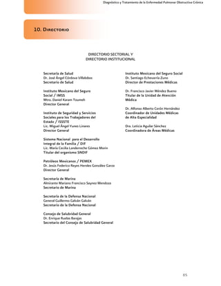 65
Diagnóstico y Tratamiento de la Enfermedad Pulmonar Obstructiva Crónica
10. Directorio
DIRECTORIO SECTORIAL Y
DIRECTORIO INSTITUCIONAL
Secretaría de Salud
Dr. José Ángel Córdova Villalobos
Secretario de Salud
Instituto Mexicano del Seguro
Social / IMSS
Mtro. Daniel Karam Toumeh
Director General
Instituto de Seguridad y Servicios
Sociales para los Trabajadores del
Estado / ISSSTE
Lic. Miguel Ángel Yunes Linares
Director General
Sistema Nacional para el Desarrollo
Integral de la Familia / DIF
Lic. María Cecilia Landerreche Gómez Morin
Titular del organismo SNDIF
Petróleos Mexicanos / PEMEX
Dr. Jesús Federico Reyes Heroles González Garza
Director General
Secretaría de Marina
Almirante Mariano Francisco Saynez Mendoza
Secretario de Marina
Secretaría de la Defensa Nacional
General Guillermo Galván Galván
Secretario de la Defensa Nacional
Consejo de Salubridad General
Dr. Enrique Ruelas Barajas
Secretario del Consejo de Salubridad General
Instituto Mexicano del Seguro Social
Dr. Santiago Echevarría Zuno
Director de Prestaciones Médicas
Dr. Francisco Javier Méndez Bueno
Titular de la Unidad de Atención
Médica
Dr. Alfonso Alberto Cerón Hernández
Coordinador de Unidades Médicas
de Alta Especialidad
Dra. Leticia Aguilar Sánchez
Coordinadora de Áreas Médicas
 