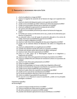 7
Diagnóstico y Tratamiento de la Enfermedad Pulmonar Obstructiva Crónica
2. Preguntas a responder por esta Guía
1. ¿Cuál es la población en riesgo de EPOC?
2. ¿Cuál es la magnitud de asociación de los factores de riesgo con la aparición de la
EPOC?
3. ¿Cuál es la relación del tabaquismo pasivo con la aparición de la EPOC?
4. ¿Cuáles son las actividades que deben realizarse para detección temprana la EPOC?
5. ¿Cuáles son los principales síntomas que se relacionan con la EPOC?
6. ¿Cuál es la utilidad de la espirometría en la detección de la EPOC?
7. ¿En quienes está indicada la espirometría?
8. ¿Cuáles son las actividades preventivas que reducen los factores de riesgo para
EPOC?
9. En familias que cocinan con leña dentro de la casa, ¿Cuales son las alternativas para
disminuir la exposición?
10. ¿La educación sobre el uso del equipo de protección adecuado en los centros de
trabajo, disminuyen la probabilidad de aparición de la EPOC?
11. ¿Cómo se integra el diagnóstico de EPOC?
12. ¿Cuál es el valor clínico de las radiografías de tórax para el diagnóstico de EPOC?
13. ¿Cuáles son los exámenes básicos de laboratorio más útiles en el diagnóstico de
EPOC?
14. ¿Cuál es la utilidad del EKG en la etapificación de la EPOC?
15. ¿Cuándo esta indicado el estudio del sueño en un paciente con EPOC?
16. ¿Cuándo está indicado realizar determinación de alpha1-antitripsina?
17. ¿Cuál es el valor clínico de la espirometría en la EPOC?..
18. ¿Cuál es el valor clínico de la Pletismografía corporal en el diagnóstico y
etapificación de la EPOC?
19. ¿Cuál es el valor clínico de la gasometría arterial para el pronóstico de la EPOC?
20. ¿Cuál es la utilidad clínica de la difusión de monóxido de carbono en el pronóstico de
la EPOC?
21. ¿Cuál es el valor clínico de la pulsioximetría en la EPOC?
22. ¿Cómo se etapífica la EPOC?
23. ¿Cuáles son las patologías con las que se debe hacer diagnóstico diferencial?
24. ¿Cuáles son los factores de riesgo para exacerbación en un paciente con EPOC?
25. ¿Cuáles son los criterios establecidos para exacerbación?
26. ¿Cuál es el cuadro clínico de un paciente con exacerbación de EPOC?
27. ¿Cuáles son las causas de las exacerbaciones de la EPOC?
28. En caso de exacerbación infecciosa ¿Cuál es la microbiota causal más frecuente?
29. ¿Cómo se establece la gravedad de la exacerbación?
30. En caso de no ser infecciosa la causa de exacerbación, ¿Cuáles son las principales
patologías a considerar?
Tratamiento específico
No farmacológico
31. ¿Cuál es el impacto de dejar de fumar en la EPOC?
32. ¿Cuál es el beneficio de realizar ejercicio aeróbico en la EPOC?
33. ¿Es útil la ventilación no invasiva en la EPOC estable?
34. ¿Cuándo está indicada la aplicación de la vacuna antiinfluenza en la EPOC?
 