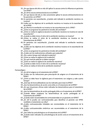 8
Diagnóstico y Tratamiento de la Enfermedad Pulmonar Obstructiva Crónica
35. ¿En que épocas del año es más útil aplicar la vacuna contra la influenza en pacientes
con EPOC?
36. ¿Es útil la vacuna antineumocóccica en la EPOC?
37. ¿En que épocas del año es más conveniente aplicar la vacuna antineumocóccica en
los pacientes con EPOC?
38. En pacientes con exacerbación. ¿Cuándo está indicada la ventilación mecánica no
invasiva?
39. Cuáles son los objetivos de la ventilación mecánica no invasiva en la exacerbación
de la EPOC.
40. ¿Es efectiva la ventilación no invasiva en las exacerbaciones de la EPOC?
41. ¿Cómo se programan los parámetros iniciales del ventilador?
42. ¿Cómo se realiza la vigilancia durante la ventilación mecánica no invasiva en caso de
exacerbación?
43. ¿Cuándo se debe iniciar el retiro de la ventilación mecánica no invasiva?
44. ¿Cómo se realiza el retiro de la ventilación mecánica no invasiva en las
exacerbaciones de EPOC?
45. En pacientes con exacerbación. ¿Cuándo está indicada la ventilación mecánica
invasiva?
46. ¿Cuáles son los objetivos de la ventilación mecánica invasiva en la exacerbación de
la EPOC?
47. ¿Cómo se programan los parámetros iniciales del ventilador?
48. ¿Cuáles son los medicamentos utilizados para sedación?
49. ¿Por cuánto tiempo está indicada la sedación?
50. ¿Cómo se realiza la vigilancia de la sedación?
51. ¿En qué nivel de sedación se deben manejar?
52. ¿Cómo se realiza la vigilancia de ventilación mecánica?
53. ¿Cuándo se debe iniciar el retiro de la ventilación mecánica?
54. ¿Cómo se realiza el retiro de la ventilación mecánica?
Farmacológico
55. ¿Es útil el oxígeno en el tratamiento de la EPOC?
56. ¿Cuáles son las indicaciones para prescripción de oxígeno en el tratamiento de la
EPOC?
57. ¿Cómo se debe hacer la vigilancia para el tratamiento con oxígeno y cada cuanto
tiempo?
58. ¿Qué tipo de broncodilatadores son los indicados para tratar la EPOC?
59. ¿Son los betamiméticos de acción corta útiles en el tratamiento de la EPOC?
60. ¿En que situaciones clínicas están indicados los betamiméticos para el tratamiento
de la EPOC?
61. ¿Son los betamiméticos de acción prolongada útiles en el tratamiento de la EPOC?
62. ¿Cuándo deben emplearse los betamiméticos de acción prolongada en el
tratamiento de la EPOC?
63. ¿Cuándo están recomendados los corticoesteroides en un paciente con EPOC?
64. ¿Es útil la prueba con corticoesteroides para identificar al paciente con EPOC
candidato a tratamiento con ellos?
65. ¿Cuáles corticoesteroides Inhalados son recomendados en el tratamiento de la
EPOC?
66. ¿Cuáles corticoesteroides sistémicos son recomendados en el tratamiento de la
EPOC?
67. ¿Son útiles los anticolinérgicos en el tratamiento de la EPOC?
68. ¿Cuándo están indicados los anticolinérgicos de acción corta en el tratamiento de la
EPOC?
 