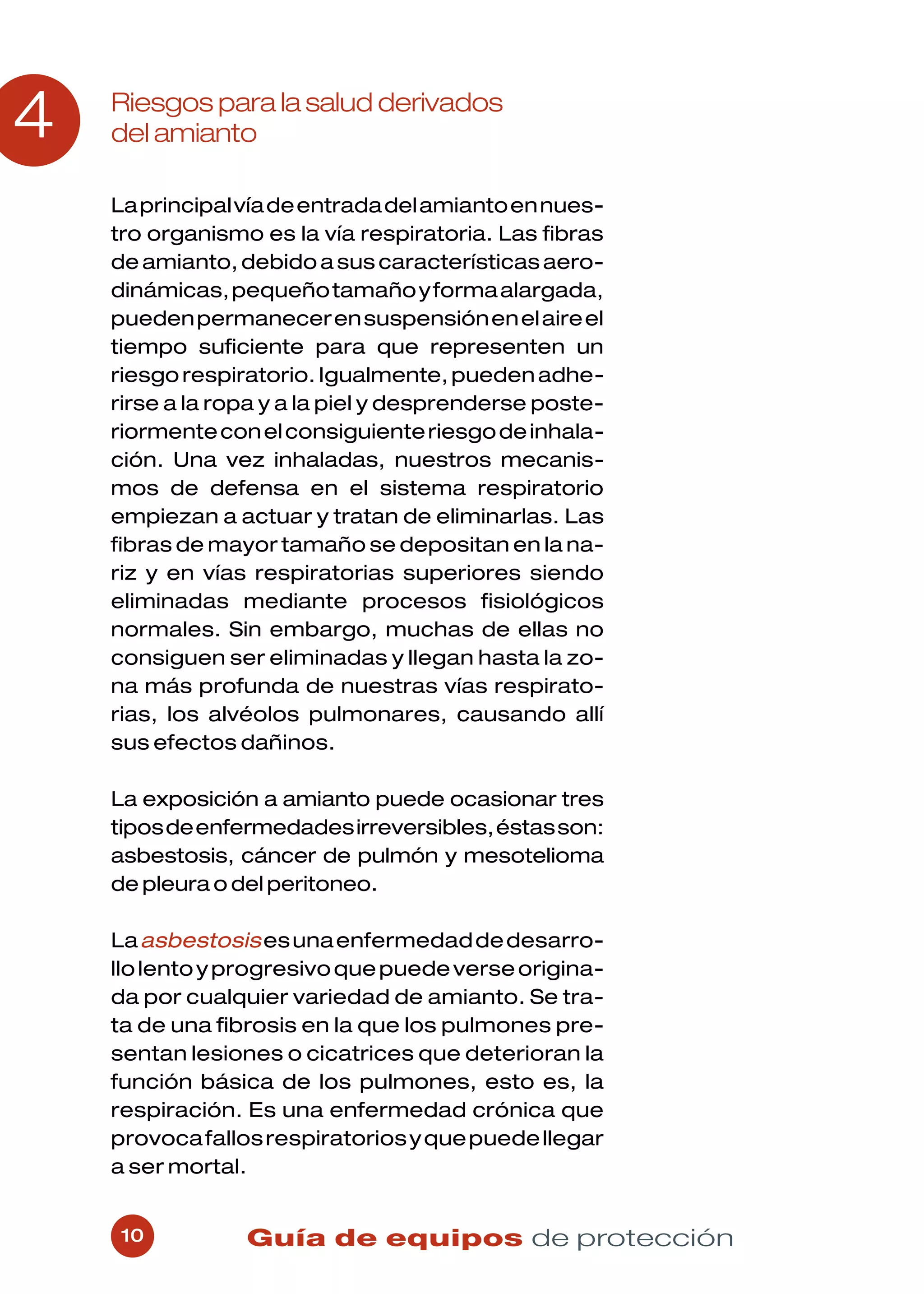 4   Riesgos para la salud derivados
    del amianto

    La principal vía de entrada del amianto en nues-
    tro organismo es la vía respiratoria. Las fibras
    de amianto, debido a sus características aero-
    dinámicas, pequeño tamaño y forma alargada,
    pueden permanecer en suspensión en el aire el
    tiempo suficiente para que representen un
    riesgo respiratorio. Igualmente, pueden adhe-
    rirse a la ropa y a la piel y desprenderse poste-
    riormente con el consiguiente riesgo de inhala-
    ción. Una vez inhaladas, nuestros mecanis-
    mos de defensa en el sistema respiratorio
    empiezan a actuar y tratan de eliminarlas. Las
    fibras de mayor tamaño se depositan en la na-
    riz y en vías respiratorias superiores siendo
    eliminadas mediante procesos fisiológicos
    normales. Sin embargo, muchas de ellas no
    consiguen ser eliminadas y llegan hasta la zo-
    na más profunda de nuestras vías respirato-
    rias, los alvéolos pulmonares, causando allí
    sus efectos dañinos.

    La exposición a amianto puede ocasionar tres
    tipos de enfermedades irreversibles, éstas son:
    asbestosis, cáncer de pulmón y mesotelioma
    de pleura o del peritoneo.

    La asbestosis es una enfermedad de desarro-
    llo lento y progresivo que puede verse origina-
    da por cualquier variedad de amianto. Se tra-
    ta de una fibrosis en la que los pulmones pre-
    sentan lesiones o cicatrices que deterioran la
    función básica de los pulmones, esto es, la
    respiración. Es una enfermedad crónica que
    provoca fallos respiratorios y que puede llegar
    a ser mortal.


     10          Guía de equipos de protección
 