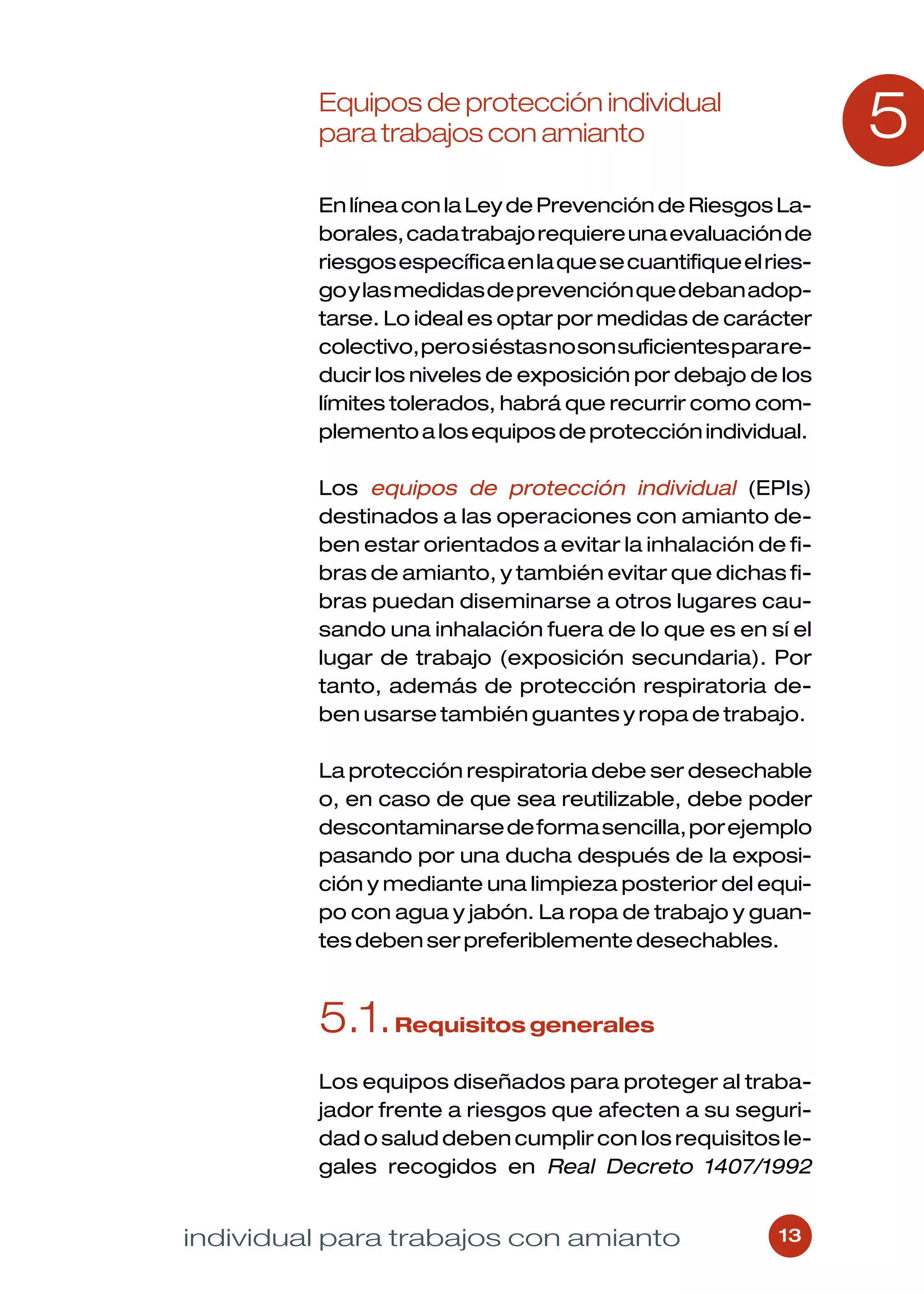 Equipos de protección individual
         para trabajos con amianto                              5
         En línea con la Ley de Prevención de Riesgos La-
         borales, cada trabajo requiere una evaluación de
         riesgos específica en la que se cuantifique el ries-
         go y las medidas de prevención que deban adop-
         tarse. Lo ideal es optar por medidas de carácter
         colectivo, pero si éstas no son suficientes para re-
         ducir los niveles de exposición por debajo de los
         límites tolerados, habrá que recurrir como com-
         plemento a los equipos de protección individual.

         Los equipos de protección individual (EPIs)
         destinados a las operaciones con amianto de-
         ben estar orientados a evitar la inhalación de fi-
         bras de amianto, y también evitar que dichas fi-
         bras puedan diseminarse a otros lugares cau-
         sando una inhalación fuera de lo que es en sí el
         lugar de trabajo (exposición secundaria). Por
         tanto, además de protección respiratoria de-
         ben usarse también guantes y ropa de trabajo.

         La protección respiratoria debe ser desechable
         o, en caso de que sea reutilizable, debe poder
         descontaminarse de forma sencilla, por ejemplo
         pasando por una ducha después de la exposi-
         ción y mediante una limpieza posterior del equi-
         po con agua y jabón. La ropa de trabajo y guan-
         tes deben ser preferiblemente desechables.



         5.1. Requisitos generales
         Los equipos diseñados para proteger al traba-
         jador frente a riesgos que afecten a su seguri-
         dad o salud deben cumplir con los requisitos le-
         gales recogidos en Real Decreto 1407/1992


individual para trabajos con amianto                     13
 