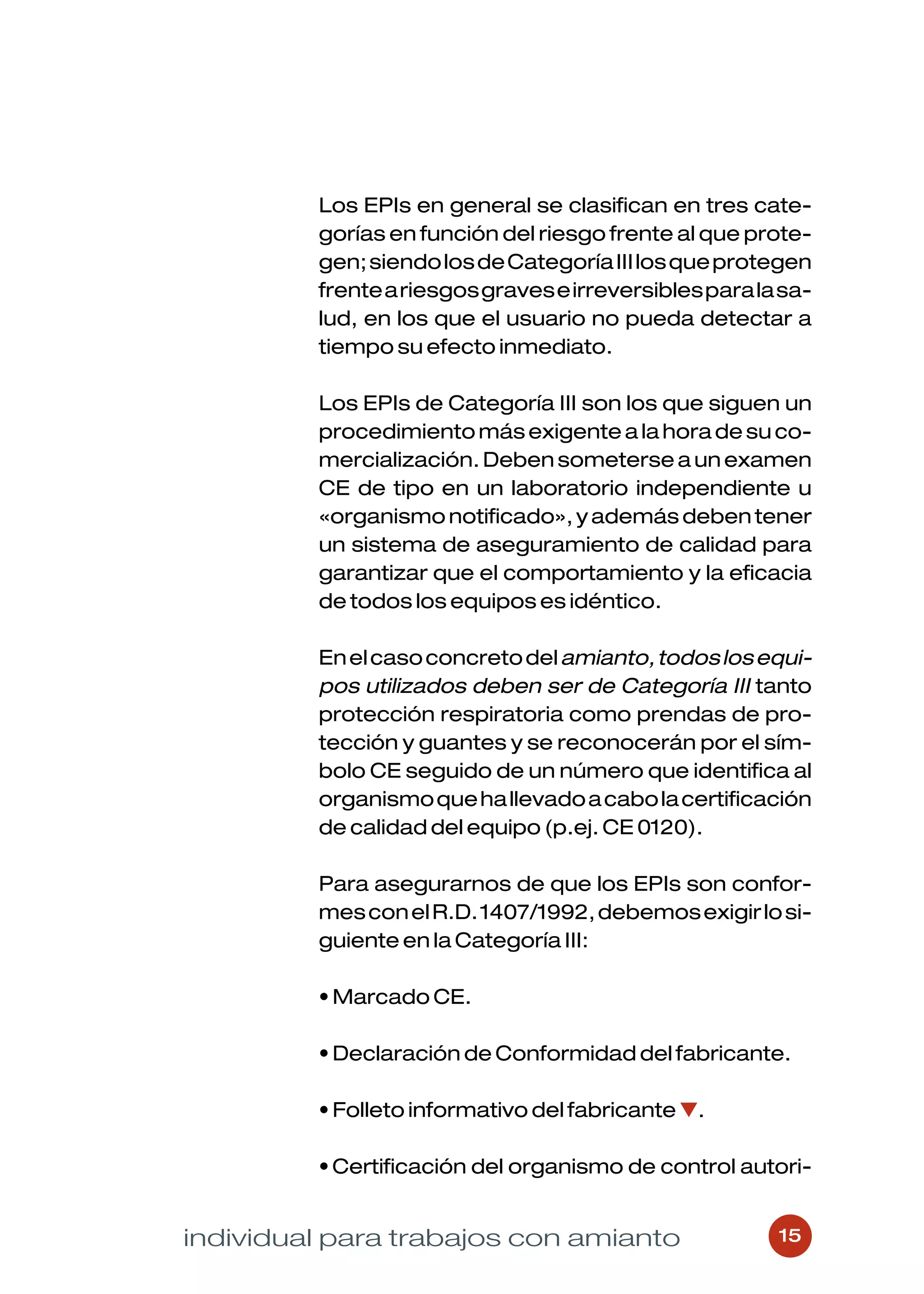 Los EPIs en general se clasifican en tres cate-
         gorías en función del riesgo frente al que prote-
         gen; siendo los de Categoría III los que protegen
         frente a riesgos graves e irreversibles para la sa-
         lud, en los que el usuario no pueda detectar a
         tiempo su efecto inmediato.

         Los EPIs de Categoría III son los que siguen un
         procedimiento más exigente a la hora de su co-
         mercialización. Deben someterse a un examen
         CE de tipo en un laboratorio independiente u
         «organismo notificado», y además deben tener
         un sistema de aseguramiento de calidad para
         garantizar que el comportamiento y la eficacia
         de todos los equipos es idéntico.

         En el caso concreto del amianto, todos los equi-
         pos utilizados deben ser de Categoría III tanto
         protección respiratoria como prendas de pro-
         tección y guantes y se reconocerán por el sím-
         bolo CE seguido de un número que identifica al
         organismo que ha llevado a cabo la certificación
         de calidad del equipo (p.ej. CE 0120).

         Para asegurarnos de que los EPIs son confor-
         mes con el R.D. 1407/1992, debemos exigir lo si-
         guiente en la Categoría III:

         • Marcado CE.

         • Declaración de Conformidad del fabricante.

         • Folleto informativo del fabricante ▼.

         • Certificación del organismo de control autori-


individual para trabajos con amianto                    15
 