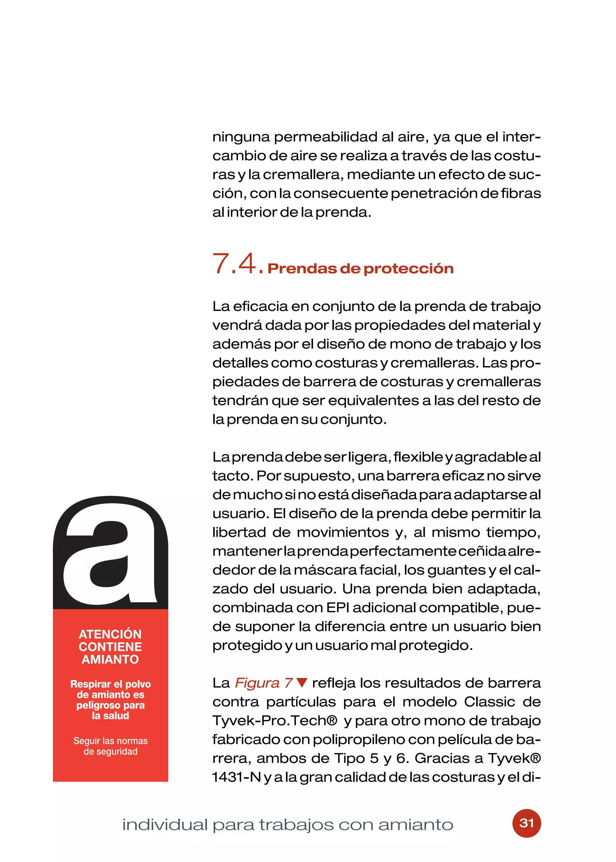 ninguna permeabilidad al aire, ya que el inter-
         cambio de aire se realiza a través de las costu-
         ras y la cremallera, mediante un efecto de suc-
         ción, con la consecuente penetración de fibras
         al interior de la prenda.



         7.4. Prendas de protección
         La eficacia en conjunto de la prenda de trabajo
         vendrá dada por las propiedades del material y
         además por el diseño de mono de trabajo y los
         detalles como costuras y cremalleras. Las pro-
         piedades de barrera de costuras y cremalleras
         tendrán que ser equivalentes a las del resto de
         la prenda en su conjunto.

         La prenda debe ser ligera, flexible y agradable al
         tacto. Por supuesto, una barrera eficaz no sirve
         de mucho si no está diseñada para adaptarse al
         usuario. El diseño de la prenda debe permitir la
         libertad de movimientos y, al mismo tiempo,
         mantener la prenda perfectamente ceñida alre-
         dedor de la máscara facial, los guantes y el cal-
         zado del usuario. Una prenda bien adaptada,
         combinada con EPI adicional compatible, pue-
         de suponer la diferencia entre un usuario bien
         protegido y un usuario mal protegido.

         La Figura 7 ▼ refleja los resultados de barrera
         contra partículas para el modelo Classic de
         Tyvek-Pro.Tech® y para otro mono de trabajo
         fabricado con polipropileno con película de ba-
         rrera, ambos de Tipo 5 y 6. Gracias a Tyvek®
         1431-N y a la gran calidad de las costuras y el di-


individual para trabajos con amianto                    31
 