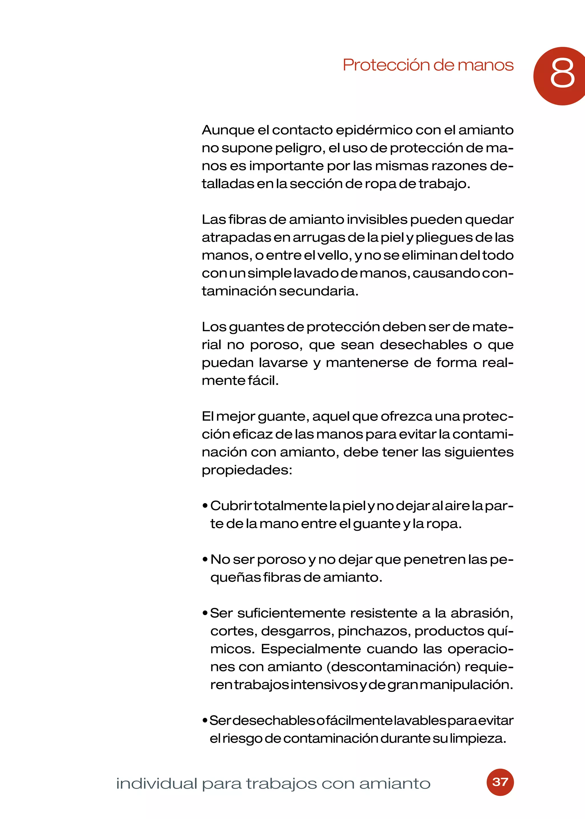 Protección de manos
                                                                  8
         Aunque el contacto epidérmico con el amianto
         no supone peligro, el uso de protección de ma-
         nos es importante por las mismas razones de-
         talladas en la sección de ropa de trabajo.

         Las fibras de amianto invisibles pueden quedar
         atrapadas en arrugas de la piel y pliegues de las
         manos, o entre el vello, y no se eliminan del todo
         con un simple lavado de manos, causando con-
         taminación secundaria.

         Los guantes de protección deben ser de mate-
         rial no poroso, que sean desechables o que
         puedan lavarse y mantenerse de forma real-
         mente fácil.

         El mejor guante, aquel que ofrezca una protec-
         ción eficaz de las manos para evitar la contami-
         nación con amianto, debe tener las siguientes
         propiedades:

         • Cubrir totalmente la piel y no dejar al aire la par-
           te de la mano entre el guante y la ropa.

         • No ser poroso y no dejar que penetren las pe-
           queñas fibras de amianto.

         • Ser suficientemente resistente a la abrasión,
           cortes, desgarros, pinchazos, productos quí-
           micos. Especialmente cuando las operacio-
           nes con amianto (descontaminación) requie-
           ren trabajos intensivos y de gran manipulación.

         • Ser desechables o fácilmente lavables para evitar
           el riesgo de contaminación durante su limpieza.


individual para trabajos con amianto                       37
 