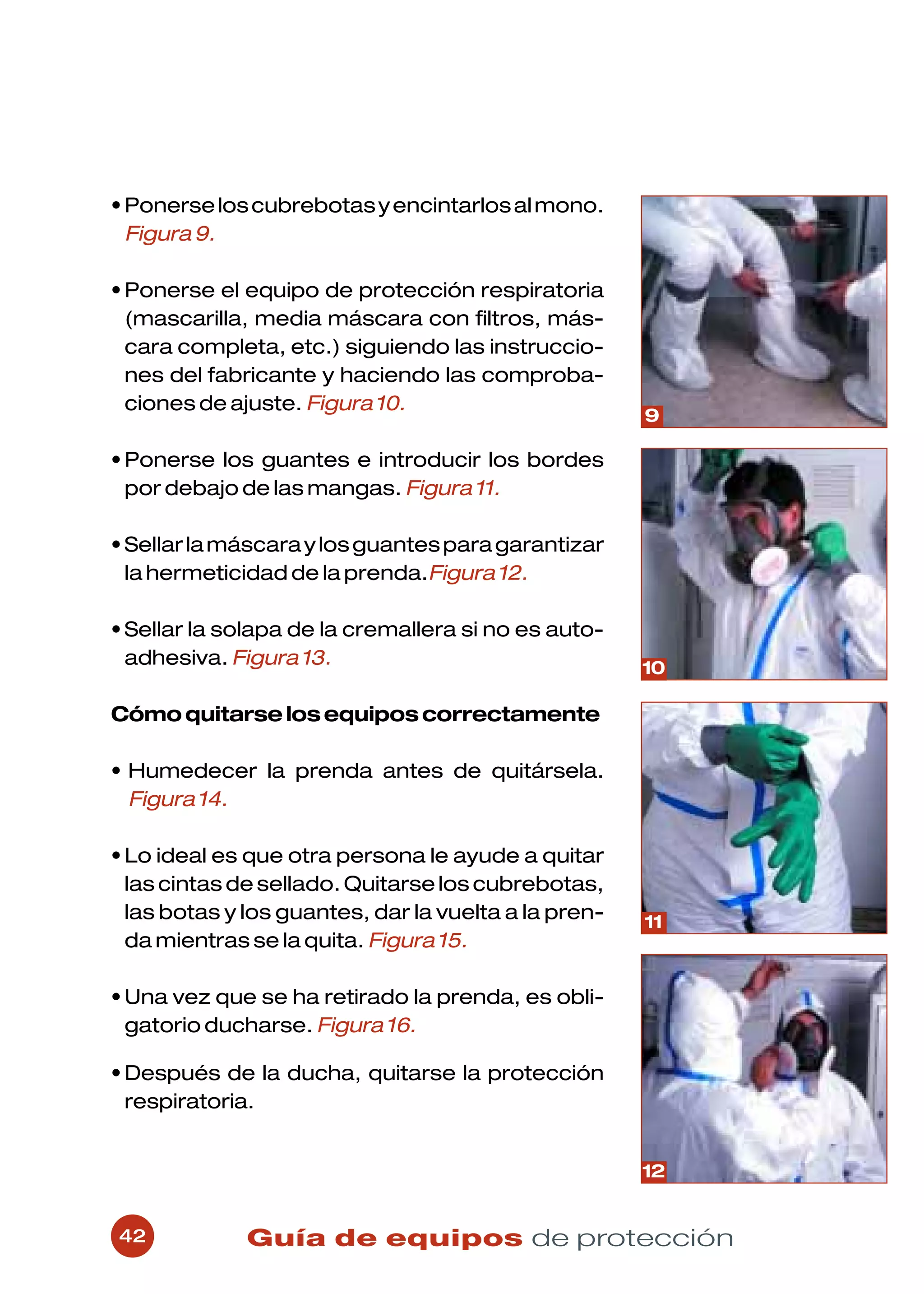 • Ponerse los cubrebotas y encintarlos al mono.
  Figura 9.

• Ponerse el equipo de protección respiratoria
  (mascarilla, media máscara con filtros, más-
  cara completa, etc.) siguiendo las instruccio-
  nes del fabricante y haciendo las comproba-
  ciones de ajuste. Figura 10.
                                                      9

• Ponerse los guantes e introducir los bordes
  por debajo de las mangas. Figura 11.

• Sellar la máscara y los guantes para garantizar
  la hermeticidad de la prenda.Figura 12.

• Sellar la solapa de la cremallera si no es auto-
  adhesiva. Figura 13.                                10

Cómo quitarse los equipos correctamente

• Humedecer la prenda antes de quitársela.
  Figura 14.

• Lo ideal es que otra persona le ayude a quitar
  las cintas de sellado. Quitarse los cubrebotas,
  las botas y los guantes, dar la vuelta a la pren-   11
  da mientras se la quita. Figura 15.

• Una vez que se ha retirado la prenda, es obli-
  gatorio ducharse. Figura 16.

• Después de la ducha, quitarse la protección
  respiratoria.


                                                      12


42            Guía de equipos de protección
 