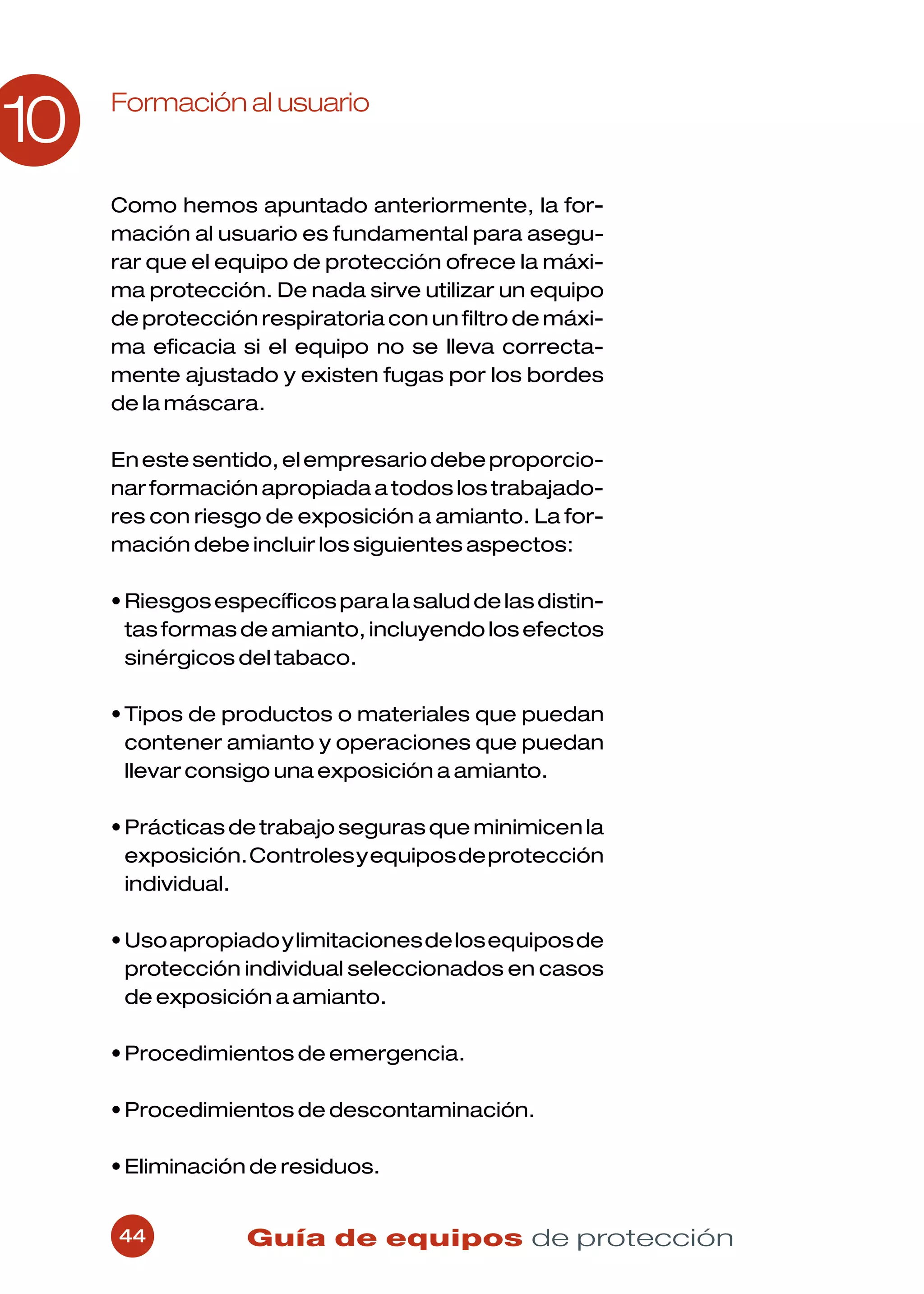 Formación al usuario
10
     Como hemos apuntado anteriormente, la for-
     mación al usuario es fundamental para asegu-
     rar que el equipo de protección ofrece la máxi-
     ma protección. De nada sirve utilizar un equipo
     de protección respiratoria con un filtro de máxi-
     ma eficacia si el equipo no se lleva correcta-
     mente ajustado y existen fugas por los bordes
     de la máscara.

     En este sentido, el empresario debe proporcio-
     nar formación apropiada a todos los trabajado-
     res con riesgo de exposición a amianto. La for-
     mación debe incluir los siguientes aspectos:

     • Riesgos específicos para la salud de las distin-
       tas formas de amianto, incluyendo los efectos
       sinérgicos del tabaco.

     • Tipos de productos o materiales que puedan
       contener amianto y operaciones que puedan
       llevar consigo una exposición a amianto.

     • Prácticas de trabajo seguras que minimicen la
       exposición. Controles y equipos de protección
       individual.

     • Uso apropiado y limitaciones de los equipos de
       protección individual seleccionados en casos
       de exposición a amianto.

     • Procedimientos de emergencia.

     • Procedimientos de descontaminación.

     • Eliminación de residuos.


     44           Guía de equipos de protección
 