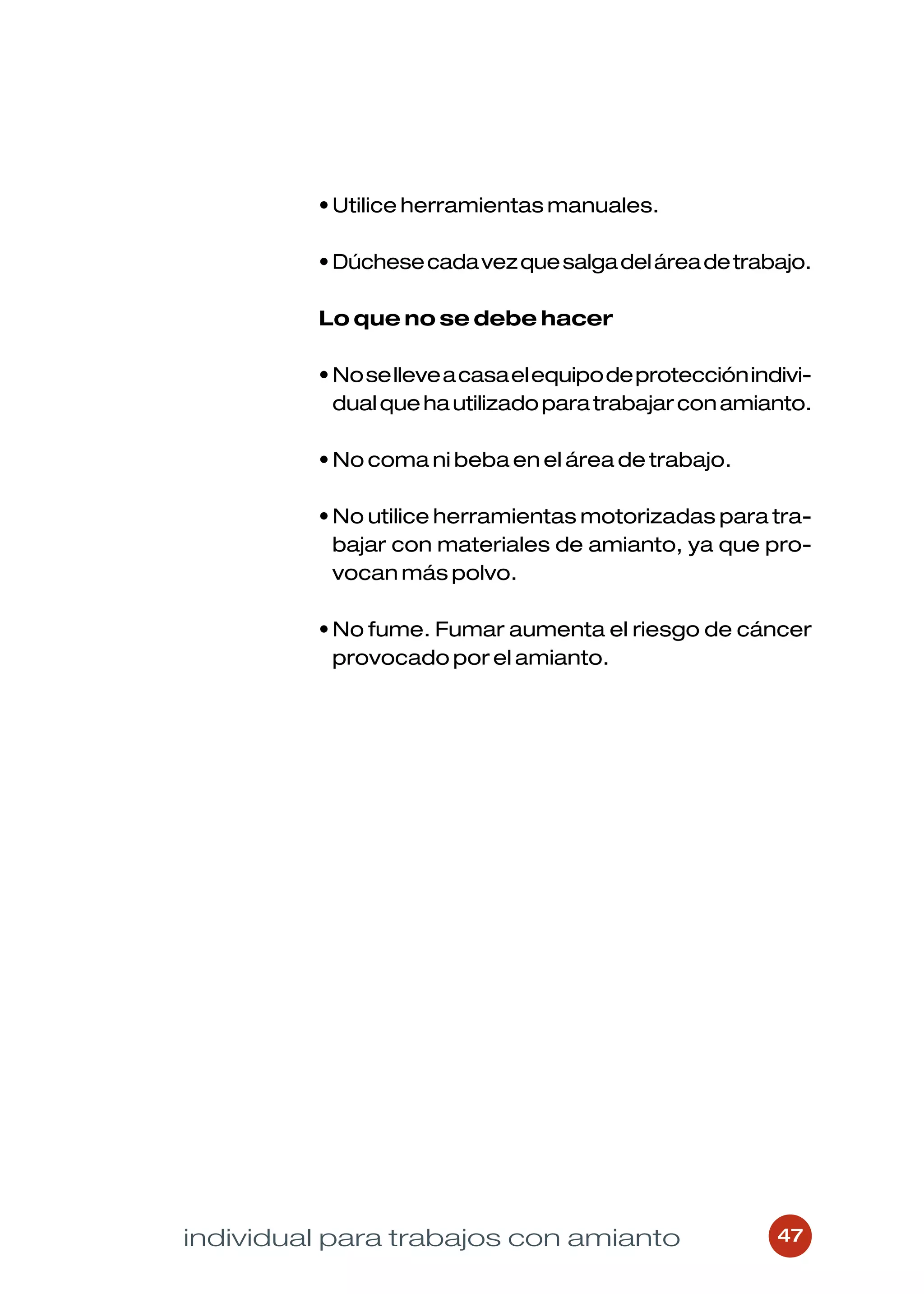• Utilice herramientas manuales.

         • Dúchese cada vez que salga del área de trabajo.

         Lo que no se debe hacer

         • No se lleve a casa el equipo de protección indivi-
           dual que ha utilizado para trabajar con amianto.

         • No coma ni beba en el área de trabajo.

         • No utilice herramientas motorizadas para tra-
           bajar con materiales de amianto, ya que pro-
           vocan más polvo.

         • No fume. Fumar aumenta el riesgo de cáncer
           provocado por el amianto.




individual para trabajos con amianto                     47
 