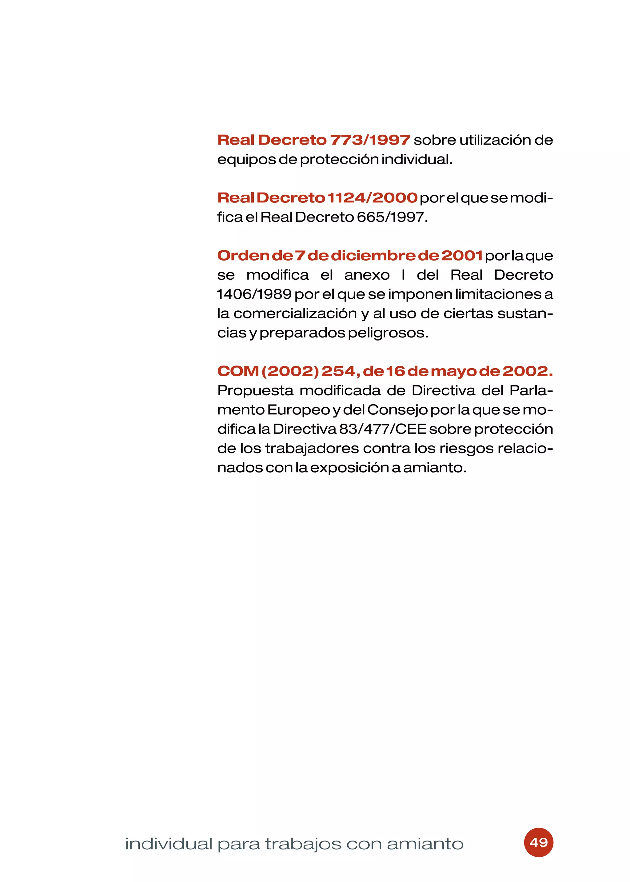 Real Decreto 773/1997 sobre utilización de
         equipos de protección individual.

         Real Decreto 1124/2000 por el que se modi-
         fica el Real Decreto 665/1997.

         Orden de 7 de diciembre de 2001 por la que
         se modifica el anexo I del Real Decreto
         1406/1989 por el que se imponen limitaciones a
         la comercialización y al uso de ciertas sustan-
         cias y preparados peligrosos.

         COM (2002) 254, de 16 de mayo de 2002.
         Propuesta modificada de Directiva del Parla-
         mento Europeo y del Consejo por la que se mo-
         difica la Directiva 83/477/CEE sobre protección
         de los trabajadores contra los riesgos relacio-
         nados con la exposición a amianto.




individual para trabajos con amianto                49
 