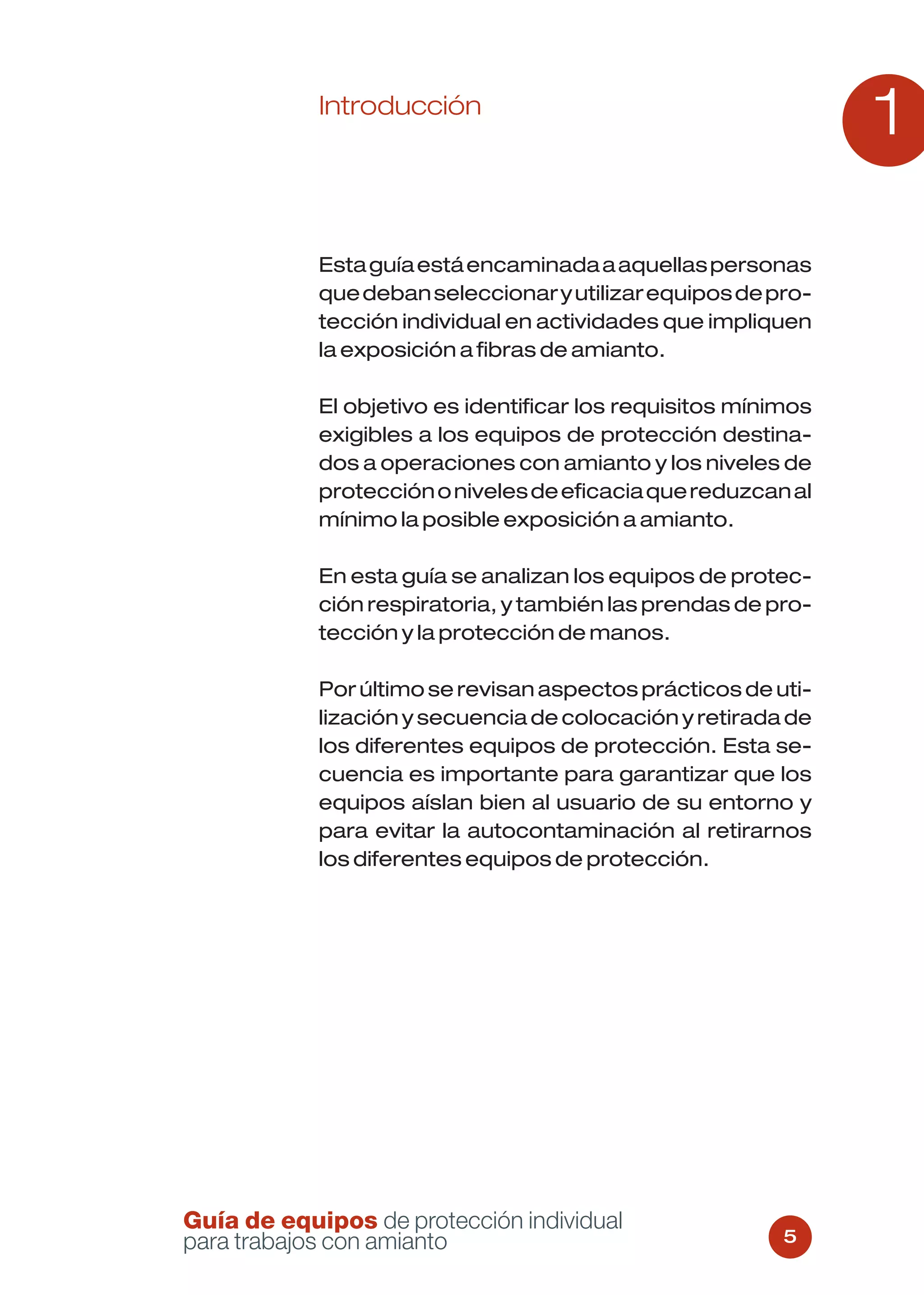 Introducción
                                                                1

            Esta guía está encaminada a aquellas personas
            que deban seleccionar y utilizar equipos de pro-
            tección individual en actividades que impliquen
            la exposición a fibras de amianto.

            El objetivo es identificar los requisitos mínimos
            exigibles a los equipos de protección destina-
            dos a operaciones con amianto y los niveles de
            protección o niveles de eficacia que reduzcan al
            mínimo la posible exposición a amianto.

            En esta guía se analizan los equipos de protec-
            ción respiratoria, y también las prendas de pro-
            tección y la protección de manos.

            Por último se revisan aspectos prácticos de uti-
            lización y secuencia de colocación y retirada de
            los diferentes equipos de protección. Esta se-
            cuencia es importante para garantizar que los
            equipos aíslan bien al usuario de su entorno y
            para evitar la autocontaminación al retirarnos
            los diferentes equipos de protección.




Guía de equipos de protección individual
para trabajos con amianto                                 5
 
