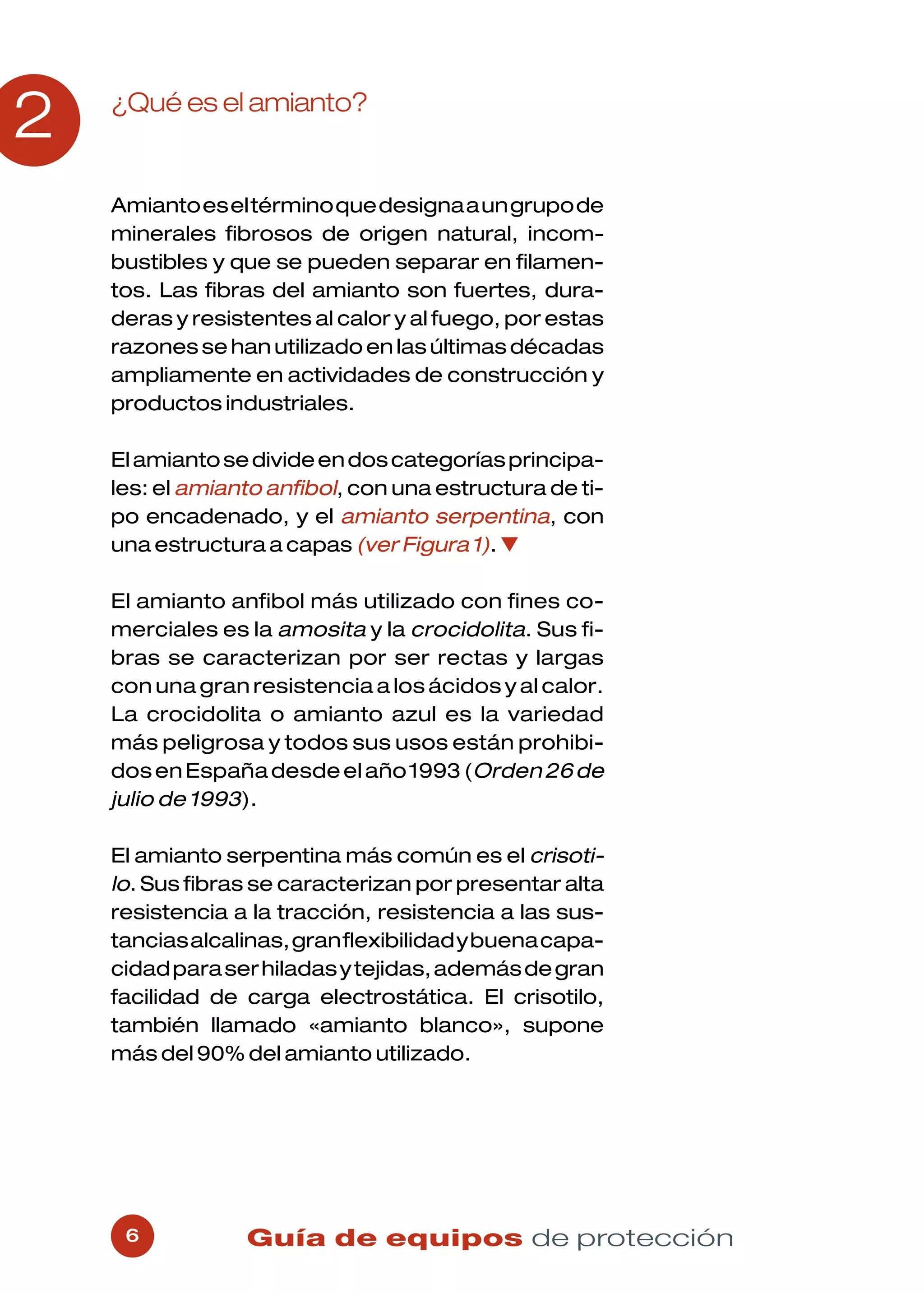 2   ¿Qué es el amianto?


    Amianto es el término que designa a un grupo de
    minerales fibrosos de origen natural, incom-
    bustibles y que se pueden separar en filamen-
    tos. Las fibras del amianto son fuertes, dura-
    deras y resistentes al calor y al fuego, por estas
    razones se han utilizado en las últimas décadas
    ampliamente en actividades de construcción y
    productos industriales.

    El amianto se divide en dos categorías principa-
    les: el amianto anfibol, con una estructura de ti-
    po encadenado, y el amianto serpentina, con
    una estructura a capas (ver Figura 1). ▼

    El amianto anfibol más utilizado con fines co-
    merciales es la amosita y la crocidolita. Sus fi-
    bras se caracterizan por ser rectas y largas
    con una gran resistencia a los ácidos y al calor.
    La crocidolita o amianto azul es la variedad
    más peligrosa y todos sus usos están prohibi-
    dos en España desde el año 1993 (Orden 26 de
    julio de 1993).

    El amianto serpentina más común es el crisoti-
    lo. Sus fibras se caracterizan por presentar alta
    resistencia a la tracción, resistencia a las sus-
    tancias alcalinas, gran flexibilidad y buena capa-
    cidad para ser hiladas y tejidas, además de gran
    facilidad de carga electrostática. El crisotilo,
    también llamado «amianto blanco», supone
    más del 90% del amianto utilizado.




     6           Guía de equipos de protección
 