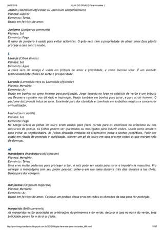 26/08/2016 GUIA DE ERVAS ( Para iniciantes )
http://prmrlinsgritosdiarios.blogspot.com.br/2012/09/guia­de­ervas­para­iniciantes_995.html 11/97
Jasmin (Jasminum officinale ou Jasminum odoratissimum)
Planeta: Júpiter
Elemento: Terra.
Usado em feitiços de amor.
Junípero (Juniperus communis)
Planeta: Sol
Elemento: Fogo
O ramo de junípero é usado para evitar acidentes. O grão seco tem a propriedade de atrair amor.Essa planta
protege a casa contra roubo.
L
Laranja (Citrus sinesis)
Planeta: Sol
Elemento: Água
A casca seca de laranja é usada em feitiços de amor e fertilidade, e como incenso solar. É um símbolo
tradicionalmente chinês de sorte e prosperidade.
Lavanda (Lavendula vera ou Lavendula officinale)
Planeta: Mercúrio
Elemento: Ar
Usado em banhos ou como incenso para purificação. Jogar lavanda no fogo no solstício de verão é um tributo
aos Deuses e também nos dá visão e inspiração. Usado também em banhos para curar, e para atrair homem. O
perfume da Lavanda induz ao sono. Excelente para dar claridade e coerência em trabalhos mágicos e concentrar
a visualização.
Louro (Lauris noblis)
Planeta: Sol
Elemento: Fogo
Na Antiga Grécia as folhas de louro eram usadas para fazer coroas para os vitoriosos no atletismo ou nos
concursos de poesia. As folhas podem ser queimadas ou mastigadas para induzir visões. Usado como amuleto
para evitar as negatividades. As folhas deixadas embaixo do travesseiro induz a sonhos proféticos. Pode ser
usado em rituais de proteção e purificação. Manter um pé de louro em casa protege todos os que moram nela
de doenças.
M
Mandrágora (Mandragora officinarum)
Planeta: Mercúrio
Elemento: Terra
Uma erva muito poderosa para proteger o Lar. A raiz pode ser usada para curar a impotência masculina. Pra
carregar a mandrágora com seu poder pessoal, deixe‐a em sua cama durante três dias durante a lua cheia.
Usada para dar coragem.
Manjerona (Origanum majorana)
Planeta: Mercúrio
Elemento: Ar.
Usado em feitiços de amor. Coloque um pedaço dessa erva em todos os cômodos da casa para ter proteção.
Margarida (Bellis perennis)
As margaridas estão associadas as celebrações da primavera e do verão: decorar a casa na noite do verão, traz
felicidade para o lar e atrai as fadas.
 