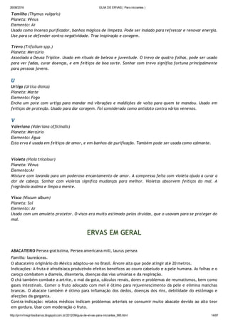 26/08/2016 GUIA DE ERVAS ( Para iniciantes )
http://prmrlinsgritosdiarios.blogspot.com.br/2012/09/guia­de­ervas­para­iniciantes_995.html 14/97
Tomilho (Thymus vulgaris)
Planeta: Vênus
Elemento: Ar
Usado como incenso purificador, banhos mágicos de limpeza. Pode ser inalado para refrescar e renovar energia.
Use para se defender contra negatividade. Traz inspiração e coragem.
Trevo (Trifolium spp.)
Planeta: Mercúrio
Associada a Deusa Tríplice. Usado em rituais de beleza e juventude. O trevo de quatro folhas, pode ser usado
para ver fadas, curar doenças, e em feitiços de boa sorte. Sonhar com trevo significa fortuna principalmente
para pessoas jovens.
U
Urtiga (Urtica dioica)
Planeta: Marte
Elemento: Fogo
Encha um pote com urtiga para mandar má vibrações e maldições de volta para quem te mandou. Usado em
feitiços de proteção. Usado para dar coragem. Foi considerado como antídoto contra vários venenos.
V
Valeriana (Valeriana officinalis)
Planeta: Mercúrio
Elemento: Água
Esta erva é usada em feitiços de amor, e em banhos de purificação. Também pode ser usada como calmante.
Violeta (Viola tricolour)
Planeta: Vênus
Elemento:Ar
Misture com lavanda para um poderoso encantamento de amor. A compressa feita com violeta ajuda a curar a
dor de cabeça. Sonhar com violetas significa mudanças para melhor. Violetas absorvem feitiços do mal. A
fragrância acalma e limpa a mente.
Visco (Viscum album)
Planeta: Sol
Elemento: Ar
Usado com um amuleto protetor. O visco era muito estimado pelos druidas, que o usavam para se proteger do
mal.
ERVAS EM GERAL
ABACATEIRO Persea gratissima, Persea americana mill, laurus persea
Família: laureáceas.
O abacateiro originário do México adaptou‐se no Brasil. Árvore alta que pode atingir até 20 metros.
Indicações: A fruta é afrodisíaca produzindo efeitos benéficos ao couro cabeludo e a pele humana. As folhas e o
caroço combatem a diarreia, disenteria, doenças das vias urinárias e da respiração.
O chá também combate a artrite, o mal da gota, cálculos renais, dores e problemas de reumatismos, bem como
gases intestinais. Comer o fruto adoçado com mel é ótimo para rejuvenescimento da pele e elimina manchas
brancas. O abacate também é ótimo para inflamação dos dedos, doenças dos rins, debilidade do estômago e
afecções da garganta.
Contra‐indicação: relatos médicos indicam problemas arteriais se consumir muito abacate devido ao alto teor
em gordura. Usar com moderação o fruto.
 