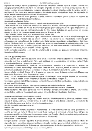 26/08/2016 GUIA DE ERVAS ( Para iniciantes )
http://prmrlinsgritosdiarios.blogspot.com.br/2012/09/guia­de­ervas­para­iniciantes_995.html 16/97
hepáticas na formação de bílis (colerético) e as funções antitóxicas. Também regula e facilita a saída de bílis
(colagogo); regula sua formação. Ajuda nas alterações originadas por estases hepáticas, como pressões e dor no
ventre, vômitos, enjôos, flatulência, vertigens, alterações intestinais (diarréia, prisão de ventre, atonia) e
prurido retal. Exerce uma ação reguladora sobre os rins, devido a maior eliminação da água e das substâncias de
refugo. Exerce um efeito protetor contra a arteriosclerose.
Indicação: para aliviar os males gástricos e renais, diminuir o colesterol; grande auxiliar nos regimes de
emagrecimento e no tratamento de hipertensão.
Considerada afrodisíaca e tônica.
Raiz e semente: combatem os corrimentos vaginais e os sangramentos em geral.
A alcachofra é um forte diurético e eliminador do ácido úrico. Atuando contra as perturbações digestivas e na
má assimilação ocorridas em função de distúrbios hepáticos provocados pelo álcool e pelo impaludismo. Os
resultados são muito bons em nefrites (inflamação dos rins. A casca da babosa em uso interno e em excesso
porvoca nefrite), e nos casos que necessitam de aumento da secreção biliar.
A água destilada de suas folhas, aplicadas nos cabelos, fortalece‐os.
Emprego: recomendado nas doenças do fígado, vesícula biliar, colédoco e em todas as doenças dos órgãos do
aparelho digestivo. Também são de grande utilidade nas alterações do metabolismo originadas por
enfraquecimento ou insuficiência das funções renais. O alto teor de manganês apresenta utilizações dietéticas.
Por isso é útil quando for necessária uma ativação dos fermentos, nas alterações do metabolismo celular e nos
sintomas de deficiência da vitamina B (para quem é alcoólatra, ou bebe demasiadamente bebidas alcoólicas).
O preparo: suco fresco, infusão ou como saladas e legumes.
Contra‐indicação: gestantes e em fase de amamentação e pessoas que possuam fermentação intestinal.
Consulte um Fitoterapeuta.
ALCAÇUZ glycyrrhisa glabra L
Planta arbustiva de 1 a 2 metros de altura, raízes fortes e volumosas, estolhos subterrâneos horizontais. Folhas
compostas com visgo na parte inferior. Flores azuis ou lilazes, em pequenos cachos em forma de espiga. O fruto
é uma cápsula alongada, contendo várias sementes.
Propriedades antiespasmódicas, diuréticas, antiinflamatórias, anti‐sépticas e expectorantes. Auxiliar no
tratamento de úlceras de estômago, bronquites e tosses catarrais, rouquidão, feridas e furúnculos. Bochecho
para inflamações bucais com infuso. Compressas de infusão da raiz acalmam conjuntivite aguda.
Como regulador intestinal: Colocar 100 gs de alcaçuz em pó em um pouco de água e misturar mais 20 gs de erva
doce moída. Tomar uma colher de sobremesa à noite.
Infuso : Chá por decocção com 2 colheres de sopa de raiz moída para 1 litro de água, fervendo por 10 minutos.
Tomar 3 vezes ao dia sem açúcar. Para crianças reduzir a quantidade de erva para 1/3.
Compressas (uso externo) : Chá por decocção como anterior, aumentando a quantidade de erva para 6 colheres
de sopa para 1 litro de água.
Uso caseiro: Muito apreciado para mascar por aqueles que pretendem abandonar o cigarro.
Uso culinário: Edulcorante ( corretivo de sabor) em preparados farmacêuticos e de confeitaria.
Efeitos colaterais: Altas doses por longos períodos de tempo apresentam hipertensão arterial. Em pequenas
doses não tem problema. É inadequado para água do chimarrão. Contra‐indicada para diabéticos.
ALECRIM Rosmarinus Officinalis ‐ família Labiadas
Arbusto rústico e persistente, atinge até 2 metros de altura, com folhas resinosas, coriáceas, lineares e verde‐
escuras. O caule, quadrado, torna‐se lenhoso à partir do segundo ano. Locais ensolarados, companheira da
sálvia, brócoli e couve, atrai abelhas e repele moscas da cenoura.
Alecrim, rosmarino, erva da recordação.
Planeta ‐ Sol
Origem ‐Sua origem remonta às praias do Mediterrâneo ( o nome rosmarinus vem do latino que significa "o
orvalho que vem do mar", devido ao cheiro das flores vegetando à beira mar). . Carlos Magno obrigava os
camponeses a cultivá‐lo. Foi companheiro dos portugueses nas Entradas e Bandeiras. Antigamente queimava‐se
caules de alecrim para purificar o ar do quarto de doentes em hospitais.
Partes usadas ‐ Folhas e flores
Bom para os rins e vesícula e equilíbrio da pressão arterial, auxiliando a boa circulação; auxilia nos estados de
depressão, dores reumáticas, digestão, facilita menstruação, combate gota, icterícia é anti‐séptico, sedativo,
fortalece a memória. Bochechos de infusão são recomendados para aliviar aftas, estomatites e gengivites.
 