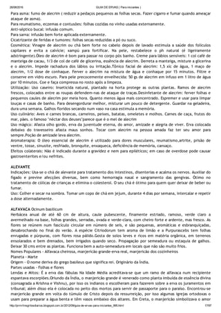 26/08/2016 GUIA DE ERVAS ( Para iniciantes )
http://prmrlinsgritosdiarios.blogspot.com.br/2012/09/guia­de­ervas­para­iniciantes_995.html 17/97
Para asma: fumo de alecrim ( reduzir a pedaços pequenos as folhas secas. Fazer cigarro e fumar quando ameaçar
ataque de asma).
Para reumatismo, eczemas e contusões: folhas cozidas no vinho usadas externamente.
Anti‐séptico bucal: infusão comum.
Para sarna: infusão bem forte aplicada externamente.
Cicatrizante de feridas e tumores: folhas secas reduzidas a pó ou suco.
Cosmética: Vinagre de alecrim ou chá bem forte no cabelo depois de lavado estimula a saúde dos folículos
capilares e evita a calvície; xampú para fortificar. Na pele, restabelece o ph natural (é ligeiramente
adstringente).Óleo de alecrim é bom para passar no corpo pós banho. Creme para lábios sensíveis: 1 col café de
manteiga de cacau, 1/3 de col de café de glicerina, essência de alecrim. Derreta a manteiga, misture a glicerina
e o alecrim. Impede rachadura dos lábios ou irritação.Tônico facial de alecrim: 1,5 xíc de água, 1 maço de
alecrim, 1/2 dose de conhaque. Ferver o alecrim na mistura de água e conhaque por 15 minutos. Filtre e
conserve em vidro escuro. Para pele precocemente envelhecida: 50 gs de alecrim em infuso em 1 litro de água
por 10 minutos. Coe e faça compressa no rosto após a limpeza.
Utilização: Uso caseiro: Inseticida natural, plantado na horta protege as outras plantas. Ramos de alecrim
frescos, colocados entre as roupas defendem‐nas de ataque de traças.Desinfetante de alecrim: ferver folhas e
pequenos caules de alecrim por meia hora. Quanto menos água mais concentrado. Espremer e usar para limpar
louças e casas de banho. Para desengordurar melhor, misturar um pouco de detergente. Guardar na geladeira,
dura uma semana. Galhos floridos secando num vaso na casa estimula a memória.
Uso culinário: Aves e carnes brancas, carneiros, peixes, batatas, omeletes e molhos. Carnes de caça, frutos do
mar, pães. o famoso "néctar dos deuses"parece que é o mel de alecrim
Uso mágico: Afasta olho gordo, erva da juventude eterna, do amor, amizade e alegria de viver. Erva colocada
debaixo do travesseiro afasta maus sonhos. Tocar com alecrim na pessoa amada faz ter seu amor para
sempre.Poção de amizade leva alecrim.
Aromaterapia: O óleo essencial de alecrim é utilizado para dores musculares, reumatismo,artrite, prisão de
ventre, tosse, sinusite, resfriado, bronquite, enxaqueca, deficiência de memória, cansaço.
Efeitos colaterais: Não é indicado durante a gravidez e nem para epiléticos; em caso de overdose pode causar
gastroenterites e/ou nefrites.
ALEVANTE 
Indicações: Usa‐se o chá de alevante para tratamento dos intestinos, disenterias e acalma os nervos. Auxiliar do
fígado e previne afecções diversas, bem como hemorragia nasal e sangramento das gengivas. Ótimo no
tratamento de cólicas de crianças e elimina o colesterol. O seu chá é ótimo para quem quer deixar de beber ou
fumar.
Uso: Colher e secar na sombra. Tomar um copo de chá em jejum, durante 4 dias por semana, intercalar e repetir
a dose alternadamente.
ALFAVACA Ocinum basilicum
Herbácea anual de até 60 cm de altura, caule pubescente, finamente estriado, ramoso, verde claro a
avermelhado na base, folhas grandes, serradas, ovada e verde‐clara, com cheiro forte e ardente, mas fresco. As
flores se reúnem num fascículo circular em número de seis, e são pequenas, aromáticas e esbranquiçadas,
desabrochando no final do verão. A espécie Citriodorum tem aroma de limão e a Purpurascebs tem folhas
enrugadas e púrpuras, com flores rosa pálido.Gosta de solos leves e ricos em matéria orgânica, em terrenos
ensolarados e bem drenados, bem irrigados quando seco. Propagação por semeadura ou estaquia de galhos.
Deixar 30 cms entre as plantas. Funciona bem a auto‐semeadura em locais que não são muito frios.
Nomes Populares ‐ Alfavaca cheirosa, manjericão grande‐erva real, manjericão dos cozinheiros
Planeta ‐ Marte
Origem ‐ O nome deriva do grego basileus que significa rei. Originário da Índia.
Partes usadas ‐ Folhas e flores
Lendas e Mitos: É a erva das fábulas Na Idade Média acreditava‐se que um ramo de alfavaca num recipiente
espantava escorpiões.Oriundo da Índia, o manjericão grande é venerado como planta imbuída de essência divina
(consagrada a Krishna e Vishnu), por isso os indianos o escolheram para fazerem sobre a erva os juramentos em
tribunal; além disso ela é colocada no peito dos mortos para servir de passaporte para o paraíso. Encontrou‐se
manjericão grande em volta do túmulo de Cristo depois da ressurreição, por isso algumas igrejas ortodoxas o
usam para preparar a água benta e têm vasos embaixo dos altares. Em Creta, o manjericão simbolizava o amor
 