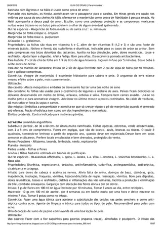 26/08/2016 GUIA DE ERVAS ( Para iniciantes )
http://prmrlinsgritosdiarios.blogspot.com.br/2012/09/guia­de­ervas­para­iniciantes_995.html 18/97
banhado com lágrimas e na Itália é usado como prova de amor.
Plantadas nos túmulos, os hindus acreditavam ser o passaporte para o paraíso. Em Minas gerais era usado nos
velórios por causa do seu cheiro.Na Itália oferece‐se o manjericão como prova de fidelidade à pessoa amada. No
Haiti acompanha a deusa pagã do amor, Erzulie, como uma poderosa proteção e as camponesas mexicanas
nuitas vezes trazem‐no no bolso para atraírem o olhar de algum eventual apaixonado.
Outras espécies ‐ Manjericão de folha miúda ou de santa cruz : o. minimum
Manjericão de folha crespa: o. crispum
Manjericão de folha roxa: o. purpureum
Alfavacão : o. graissimun.
Propriedades: As folhas são ricas em vitamina A e C, além de ter vitaminas B (1,2 e 3) e são uma fonte de
minerais (cálcio, fósforo e ferro); são sudoríferas e diuréticas, indicadas para os casos de ardor ao urinar. Bom
para compressas nos bicos doloridos das lactantes. Auxilia na boa circulação, pele, dores reumáticas, tosse e
resfriados. Ajuda fazer a digestão. Afasta fadiga. Bom para aftas. Dá excelente pomada antibacteriana.
Para Insônia: f1 col de chá de folha em 1/4 de litro de água fervente, faça um infuso por 5 minutos. Coa e beba à
noite antes de deitar.
Para dor no mamilo de lactantes: Infuso de 2 xíc de água fervente com 2 col de sopa de folha por 10 minutos.
Coe e aplique compressas.
Cosmética: Vinagre de manjericão é excelente hidratante para cabelo e pele. O unguento da erva exerce
mesmo efeito sobre a pele, mais suavemenmte.
Utilização:
Uso caseiro: Afasta mosquitos e embaixo do travesseiro faz ter uma boa noite de sono
Uso culinário: As folhas são usadas para o cozimento de legumes e recheio de aves. Peixes ficam deliciosos se
deixados descansando em molho de limão, alfavaca, cebolas e salsa. Tempera bem carnes assadas. Usa‐se no
molho pesto e para aromatizar vinagres. Adicionar no último minuto a pratos cozinhados. No caldo de verduras,
dá mais sabor e força às sopas e carnes.
Uso mágico: Simboliza a prosperidade e acredita‐se que só cresce viçoso o pé de manjericão quando é semeado
sob ofensas. Poção afrodisíaca tem como um dos ingredientes o manjericão.
Efeitos colaterais: Contra indicado para mulheres grávidas.
ALFAZEMA Lavandula angustifolia
Subarbusto perene, de 30 a 60 cms de altura,muito ramificado. Folhas opostas, estreitas, verde acinzentadas,
com 2 a 5 cms de comprimento. Flores em espigas, que vão do branco, azuis, brancas ou róseas. O caule é
quadrado, tornando‐se lenhoso a partir do segundo ano, quando deve ser replantada.Cresce bem em solos
arenosos e cálcareos. Prefere locais ensolarados e bem drenados, protegidos do vento.
Nomes Populares ‐ Alfazema, lavanda, lavândula, nardo, espicanardo
Planeta ‐ Mercúrio
Partes usadas ‐ Folhas e flores
Lendas e Mitos Bastante utilizada em banhos de purificação.
Outras espécies ‐ MLavandula officinalis, L. spica, L. lanata, L.a. Vera, L.dentata, L. stoechas Rosmaninho, L. a.
Nana alba
Propriedades: Diurética, expectorante, sedativa, antiinflamatória, sudorífica, antiespasmódica, anti‐séptica,
cicatrizante e colagoga.
Infusão para dores de cabeça e acalma os nervos. Alivia falta de urina, doenças de baço, cãimbras, gota,
inapetência, insolação, fraqueza, vômitos, hipocondria,falta de regras, insolação, vômitos. Bom para digestão,
dores reumáticas, tosses e resfriados, cistites e inflamações das vias urinárias, facilita a produção e eliminação
da bile, combate enxaqueca. Gargarejo com decoção das flores alivia a dor de dente.
Infuso‐ 5 gs de flores em 100 ml de água fervente por 10 minutos. Tomar 3 vezes ao dia, entre refeições.
Macerado‐ 10 gs em 100 ml de azeite, por 4 semanas ou em banho maria por uma hora e deixe macerar no
mínimo 7 dias. Tomar 5 gotas como no infuso.
Cosmética: Fazer uma água tônica para acelerar a substituição das células nas peles sensíveis e como anti‐
séptica contra acne. Agente de limpeza e tônico para todos os tipos de pele. Recomendável para peles com
acne.
Uma decocção de sumo de pepino com lavanda dá uma boa loção de pele.
Utilização:
Uso caseiro: Fazer com a flor saquinhos para gavetas (espanta traças), almofadas e poutporris. O infuso das
 