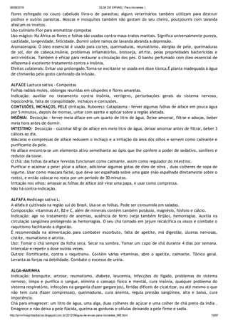 26/08/2016 GUIA DE ERVAS ( Para iniciantes )
http://prmrlinsgritosdiarios.blogspot.com.br/2012/09/guia­de­ervas­para­iniciantes_995.html 19/97
flores esfregado no couro cabeludo livra‐o de parasitas; alguns veterinários também utilizam para destruir
piolhos e outros parasitas. Moscas e mosquitos também não gostam do seu cheiro, poutpourris com lavanda
afastam os insetos.
Uso culinário:Flor para aromatizar compotas
Uso mágico: Na África as flores e folhas são usadas contra maus‐tratos maritais. Significa universalmente pureza,
castidade, longevidade, felicidade. Dormir sobre ramos de lavanda abranda a depressão.
Aromaterapia: O óleo essencial é usado para cortes, queimaduras, reumatismo, alergias de pele, queimaduras
de sol, dor de cabeça,insônia, problemas inflamatórios, brotoeja, artrite, pelas propriedades bactericidas e
anti‐viróticas. Também é eficaz para restaurar a circulação dos pés. O banho perfumado com óleo essencial de
alfazema é excelente tratamento contra a insônia.
Efeitos colaterais: Evitar uso prolongado.Torna‐se excitante se usada em dose tóxica.É planta inadequada à água
de chimarrão pelo gosto canforado da infusão.
ALFACE Lactuca sativa ‐ Compostas
Folhas radiais moles, oblongas reunidas em céspedes e flores amarelas.
Indicação: auxiliar no tratamento contra insônia, vertigens, perturbações gerais do sistema nervoso,
hipocondria, falta de tranqüilidade, inchaços e contusões.
CONTUSÕES, INCHAÇOS, PELE (Irritação, Rubores): Cataplasma ‐ ferver algumas folhas de alface em pouca água
por 5 minutos, depois de mornas, untar com azeite e aplicar sobre a região afetada.
INSÔNIA:  Decocção ‐ ferver meia alface em um quarto de litro de água. Deixe amornar, filtrar e adoças, beber
meia hora antes de dormir.
INTESTINO:  Decocção ‐ cozinhar 60 gr de alface em meio litro de água, deixar amornar antes de filtrar, beber 3
cálices ao dia.
Máscaras e compressas de alface reduzem o inchaço e a irritação da área dos olhos e servem como calmante e
purificante da pele.
Na alface encontra‐se um elemento ativo semelhante ao ópio que lhe confere o poder de sedativo, sonífero e
redutor da tosse.
O chá: das folhas da alface fervidas funcionam como calmante, assim como regulador do intestino.
Purificar e acalmar a pele: picar a alface, adicionar algumas gotas de óleo de oliva , duas colheres de sopa de
iogurte. Usar como mascara facial, que deve ser espalhada sobre uma gaze (não espalhada diretamente sobre o
rosto), e então colocar no rosto por um período de 30 minutos.
Irritação nos olhos: amassar as folhas de alface até virar uma papa, e usar como compressa.
Não há contra‐indicação.
ALFAFA Medicago sativa L.
A alfafa é cultivada na região sul do Brasil. Usa‐se as folhas. Pode ser consumida em saladas.
Composição: vitaminas A1, B2 e C, além de minerais contém também potássio, magnésio, fósforo e cálcio.
Indicação: age no tratamento de anemias, ausência de ferro (veja também feijão), hemorragias. Auxilia na
circulação sangüínea protegendo as hemorragias. O seu chá tomado em jejum recalcifica os ossos e combate o
raquitismo facilitando a digestão.
É recomendada na alimentação para combater escorbuto, falta de apetite, má digestão, úlceras nervosas,
cistite, reumatismo e artrite.
Uso: Tomar o chá sempre da folha seca. Secar na sombra. Tomar um copo de chá durante 4 dias por semana.
Intercalar e repetir a dose outras vezes.
Outros: Fortificante, contra o raquitismo. Contém várias vitaminas, abre o apetite, calmante. Tônico geral.
Levanta as forças na debilidade. Combate o excesso de uréia.
ALGA‐MARINHA
Indicação: bronquite, artrose, reumatismo, diabete, leucemia, infecções do fígado, problemas do sistema
nervoso, limpa e purifica o sangue, elimina o cansaço físico e mental, cura insônia, qualquer problema do
sistema respiratório, infecções na garganta (fazer gargarejos), feridas difíceis de cicatrizar, ou até mesmo o que
não tem cura (fazer compressas), queimaduras, cura anemia, regula pressão sangüínea, alta e baixa, cura
impotência.
Chá para emagrecer: um litro de água, uma alga, duas colheres de açúcar e uma colher de chá preto da índia .
Emagrece e não deixa a pele flácida, queima as gorduras e células deixando a pele firme e sadia.
 