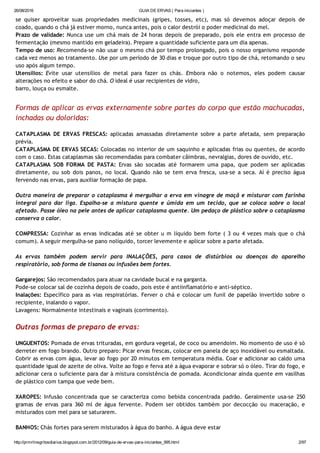 26/08/2016 GUIA DE ERVAS ( Para iniciantes )
http://prmrlinsgritosdiarios.blogspot.com.br/2012/09/guia­de­ervas­para­iniciantes_995.html 2/97
se quiser aproveitar suas propriedades medicinais (gripes, tosses, etc), mas só devemos adoçar depois de
coado, quando o chá já estiver morno, nunca antes, pois o calor destrói o poder medicinal do mel.
Prazo de validade: Nunca use um chá mais de 24 horas depois de preparado, pois ele entra em processo de
fermentação (mesmo mantido em geladeira). Prepare a quantidade suficiente para um dia apenas.
Tempo de uso: Recomenda‐se não usar o mesmo chá por tempo prolongado, pois o nosso organismo responde
cada vez menos ao tratamento. Use por um período de 30 dias e troque por outro tipo de chá, retomando o seu
uso após algum tempo.
Utensílios: Evite usar utensílios de metal para fazer os chás. Embora não o notemos, eles podem causar
alterações no efeito e sabor do chá. O ideal é usar recipientes de vidro,
barro, louça ou esmalte.
Formas de aplicar as ervas externamente sobre partes do corpo que estão machucadas,
inchadas ou doloridas:
CATAPLASMA DE ERVAS FRESCAS: aplicadas amassadas diretamente sobre a parte afetada, sem preparação
prévia.
CATAPLASMA DE ERVAS SECAS: Colocadas no interior de um saquinho e aplicadas frias ou quentes, de acordo
com o caso. Estas cataplasmas são recomendadas para combater câimbras, nevralgias, dores de ouvido, etc.
CATAPLASMA SOB FORMA DE PASTA: Ervas são socadas até formarem uma papa, que podem ser aplicadas
diretamente, ou sob dois panos, no local. Quando não se tem erva fresca, usa‐se a seca. Aí é preciso água
fervendo nas ervas, para auxiliar formação de papa.
Outra maneira de preparar o cataplasma é mergulhar a erva em vinagre de maçã e misturar com farinha
integral para dar liga. Espalha‐se a mistura quente e úmida em um tecido, que se coloca sobre o local
afetado. Passe óleo na pele antes de aplicar cataplasma quente. Um pedaço de plástico sobre o cataplasma
conserva o calor.
COMPRESSA: Cozinhar as ervas indicadas até se obter u m líquido bem forte ( 3 ou 4 vezes mais que o chá
comum). A seguir mergulha‐se pano nolíquido, torcer levemente e aplicar sobre a parte afetada.
As ervas também podem servir para INALAÇÕES, para casos de distúrbios ou doenças do aparelho
respiratório, sob forma de tisanas ou infusões bem fortes.
Gargarejos: São recomendados para atuar na cavidade bucal e na garganta.
Pode‐se colocar sal de cozinha depois de coado, pois este é antiinflamatório e anti‐séptico.
Inalações: Específico para as vias respiratórias. Ferver o chá e colocar um funil de papelão invertido sobre o
recipiente, inalando o vapor.
Lavagens: Normalmente intestinais e vaginais (corrimento).
Outras formas de preparo de ervas:
UNGUENTOS: Pomada de ervas trituradas, em gordura vegetal, de coco ou amendoim. No momento de uso é só
derreter em fogo brando. Outro preparo: Picar ervas frescas, colocar em panela de aço inoxidável ou esmaltada.
Cobrir as ervas com água, levar ao fogo por 20 minutos em temperatura média. Coar e adicionar ao caldo uma
quantidade igual de azeite de oliva. Volte ao fogo e ferva até a água evaporar e sobrar só o óleo. Tirar do fogo, e
adicionar cera o suficiente para dar à mistura consistência de pomada. Acondicionar ainda quente em vasilhas
de plástico com tampa que vede bem.
XAROPES: Infusão concentrada que se caracteriza como bebida concentrada padrão. Geralmente usa‐se 250
gramas de ervas para 360 ml de água fervente. Podem ser obtidos também por decocção ou maceração, e
misturados com mel para se saturarem.
BANHOS: Chás fortes para serem misturados à água do banho. A água deve estar
 