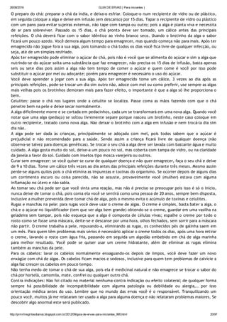 26/08/2016 GUIA DE ERVAS ( Para iniciantes )
http://prmrlinsgritosdiarios.blogspot.com.br/2012/09/guia­de­ervas­para­iniciantes_995.html 20/97
O preparo do chá: preparar o chá da índia, e deixa‐o esfriar. Coloque‐o num recipiente de vidro ou de plástico,
em seguida coloque a alga e deixe em infusão (em descanso) por 15 dias. Tapar o recipiente de vidro ou plástico
com um pano para evitar sujeiras externas, não tape com tampa ou outro; pois a alga é planta viva e necessita
de ar para sobreviver. Passado os 15 dias, o chá pronto deve ser tomado, um cálice antes das principais
refeições. O chá deverá ficar com o sabor idêntico ao vinho branco seco. Usando o brotinho da alga o sabor
ficará um pouco azedo. Você demora algum tempo para emagrecer, mas quando começa não para mais. Após ter
emagrecido não jogue fora a sua alga, pois tomando o chá todos os dias você fica livre de qualquer infecção, ou
seja, até de um simples resfriado.
Após ter emagrecido pode eliminar o açúcar do chá, pois não é você que se alimenta do açúcar e sim a alga que
nutrindo‐se do açúcar solta uma substância que faz emagrecer, não precisa os 15 dias de infusão, basta apenas
seis ou sete dias pois assim a alga não tem tempo de comer o açúcar e quem come é você por isso pode
substituir o açúcar por mel ou adoçante; porém para emagrecer é necessário o uso do açúcar.
Você deve aprender a jogar com a sua alga. Após ter emagrecido tome um cálice, 3 vezes ao dia após as
principais refeições, pode‐se trocar um dia sim outro não, adoce com mel ou como preferir, use sempre as algas
mais velhas pois os brotinhos demoram mais para fazer efeito, o importante é que a alga só lhe proporciona o
bem.
Celulites: passe o chá nos lugares onde a celulite se localiza. Passe coma as mãos fazendo com que o chá
penetre bem na pele e deixe secar normalmente.
A alga dificilmente morre e se cortada em pedacinhos, cada um se transformará em uma nova alga. Quando você
notar que uma alga (pedaço) se soltou livremente separe porque nasceu um brotinho, neste caso coloque em
outro recipiente, tratado como nova alga. Não deixar o brotinho com a alga em infusão e nem trocá‐la dia sim
dia não.
A alga pode ser dada às crianças, principalmente se adoçada com mel, pois todos sabem que o açúcar é
prejudicial e não recomendado para a saúde. Sendo assim a criança ficará livre de qualquer doença (não
observa‐se talvez para doenças genéticas). Se trocar o seu chá a alga deve ser lavada com bastante água e muito
cuidado. A alga gosta muito do sol, deixe‐a um pouco no sol, mas coberta com tampa de vidro, ou na claridade
da janela a favor do sol. Cuidado com insetos tipo mosca varejeira ou outros.
Curar sem emagrecer: se você quiser se curar de qualquer doença e não quer emagrecer, faça o seu chá e deixe
de 9 a 10 dias. Tome um cálice três vezes ao dia antes das principais refeições durante três meses. Mesmo assim
perde‐se alguns quilos pois o chá elimina as impurezas e toxinas do organismo. Se ocorrer depois de alguns dias
um corrimento escuro ou coisa parecida, não se assuste, provavelmente você (mulher) estava com alguma
inflamação no útero e não sabia.
Ao tomar seu chá pode ser que você sinta uma reação, mas não é preciso se preocupar pois isso é só o início,
nunca deixe de tomar o chá, pois coma ela você se sentirá como uma pessoa de 20 anos, sempre bem disposta,
inclusive a mulher prevenida deve tomar chá de alga, pois o mesmo evita o acúmulo de toxinas e celulites.
Rugas e manchas na pele: para rugas você deve usar o creme de algas. O creme é simples, basta bater a alga, o
chá e o açúcar no liquidificador (tem que ser alga bem grande) obtendo‐se o creme, guardar em uma vasilha na
geladeira sem tampar, pois não esqueça que a alga é composta de células vivas; espalhe o creme por todo o
rosto como se fosse uma máscara, deite‐se e descanse por uma hora, olhos fechados, sem sorrir para a máscara
não partir. O creme trabalha a pele, repuxando‐a, eliminando as rugas, os conhecidos pés de galinha saem em
um mês. Para quem têm problemas mais sérios é necessário aplicar o creme todos os dias, após uma hora retirar
o creme, lavando o rosto com água fria, passando em seguida um algodão embebido em chá de alga marinha
para melhor resultado. Você pode se quiser usar um creme hidratante, além de eliminar as rugas elimina
também as manchas da pele.
Para os cabelos: lavar os cabelos normalmente enxaguando‐os depois de limpos, você deve fazer um novo
enxágüe com chá de algas. Os cabelos ficam macios e sedosos, inclusive para quem tem problemas de calvície a
alga faz crescer os cabelos em pouco tempo.
Não tenha medo de tomar o chá de sua alga, pois ela é medicinal natural e não emagrece se trocar o sabor do
chá por hortelã, camomila, mate, confrei ou qualquer outro chá.
Contra indicações: Não foi citado no material nenhuma contra indicação ou efeito colateral; de qualquer forma
sempre há possibilidade de incompatibilidade com alguma patologia ou debilidade ou alergia,.. por isso
orientação médica antes do uso. Lembre que no mundo das ervas você é o responsável. Tranquilizando um
pouco você, muitos já me relataram ter usado a alga para alguma doença e não relataram problemas maiores. Se
descobrir algo anormal este será publicado.
 