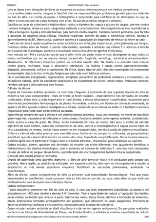 26/08/2016 GUIA DE ERVAS ( Para iniciantes )
http://prmrlinsgritosdiarios.blogspot.com.br/2012/09/guia­de­ervas­para­iniciantes_995.html 22/97
com as doses e em situações de dores ou espasmos ou outros sintomas procure um médico competente.
Uso e análise desta receita: Jacques A. Serafini (não me responsabiliso por problemas gerados pelo uso indevido
ou não do alho. Ler outras pesquisas e bibliografias é importante para certificar‐se de afirmações no que se
refere a curas naturais do corpo humano com ervas. Na dúvida o melhor amigo é o médico).
Equilibra as taxas de colesterol e triglicerídeos; reduz a hipertensão, regula a glicose do sangue, previne contra
tumores malignos, relaxa os vasos sanguíneos evitando a arteriosclerose. Descongestiona as vias respiratórias e
trata a bronquite. Ajuda a eliminar toxinas, pois contém muito enxofre. Também contém germânio, que facilita
a absorção de oxigênio pelas células. Preserva vitaminas; contém B6 (para a memória)e selênio, facilita o
aproveitamento da B1. Desintoxica, acalma e aumenta a capacidade do organismo de resistir ao frio e ao calor.
O extrato de alho é usado atualmente como antibiótico em infecções importantes, principalmente por fungos;
funciona contra vírus da herpes e outros relacionados; aumenta a ativação das células T e acentua a função
antitumoral das macrófagas; aumenta a imunidade contra uma série de agentes infecciosos.
Num estudo de 1944 a conclusão era de que o alho tinha um poder maior e mais abrangente do que todos os
outros antibióticos por ser ao mesmo tempo bactericida, fungicida, vermífugo, antiviral e antiprotozoário.
Atualmente, 72 diferentes infecções podem ser evitadas usando alho. Na Rússia é o remédio mais comum
contra gripes, resfriados, tosse e desordens intestinais. Na Polônia é usado contra gastroenterocolite,
dispepsia, pneumonia, nefrose e septicemia. Na China, doses altas de alho têm sido empregadas no tratamento
da meningite criptocóccica, infecção fúngica que não cede a antibióticos comuns.
Ele é considerado energizante, regenerativo, antigripal, preventivo de problemas cardíacos e circulatórios, um
antibiótico natural, além de excelente coadjuvante no tratamento de outros tantos males. Pesquisas recentes
revelam até que o alho estimula bom humor.
O Poder da Alicina
Depois de inúmeras análises químicas, os cientistas chegaram à conclusão de que a grande riqueza do alho se
encontra nos seus componentes ‐ mais de trinta já foram isolados ‐ especialmente nos derivados de enxofre
(sulfatados). Entre eles, o mais importante é, sem dúvida, a alicina (di‐propenyl tiosulfinato), responsável pela
maioria das propriedades farmacológicas da planta. Na verdade, a alicina, um líquido de coloração amarelada, só
aparece de fato quando o alho é mastigado ou cortado, rompendo‐se as células do bulbo. E é também a alicina a
responsável pelo forte odor característico da planta.
Experiências comprovam que a alicina é um antimicrobiano poderoso. Atua, por exemplo, na morte de bactérias
gram‐negativas, causadoras de infecções e furunculoses. Funciona também como agente antiviral, combatendo,
entre outros o vírus da gripe. Na China, estão estudando há mais ou menos três anos o efeito do extrato
injetável do dialil sulfeto, outro dos componentes do alho, contra o citomegalovírus e alguns outros tipos do
vírus causadores do herpes, muitas vezes presentes em transplantados, devido à queda do sistema imunológico.
Embora a ciência não saiba precisar com exatidão como funcionam os compostos sulfurados, os pesquisadores
acreditam que eles atuem diretamente no núcleo dos vírus, impedindo sua proliferação. Dessa mesma maneira,
a alicina agiria contra bactérias e fungos como a "Candida albicans", responsável pela candidíase ou sapinho.
Outros estudos, porém, apontam nos derivados do enxofre um efeito diferente, mas igualmente benéfico: o
fortalecimento do sistema imunológico, com o aumento do número de linfócitos T, uma das mais combativas
células de defesa do sangue. Dessa forma, a proliferação dos microorganismos também ficaria prejudicada.
O chá de alho contra gripes e resfriados
Depois de assimilado pelo aparelho digestivo, o óleo de alho torna‐se volátil e é conduzido pelo sangue aos
pulmões. Nessa região, as substâncias sulfatadas, em especial a alicina, destroem os microrganismos e ajudam a
desobstruir as vias aéreas superiores enquanto fluidificam as secreções pulmonares, auxiliando na
expectoração.
Além da alicina, outros componentes do alho já provaram suas propriedades farmacológicas. Para que essas
propriedades se manifestem, basta consumir dois ou três dentes por dia, ou seja, nada além do que você usa
habitualmente para temperar suas refeições diárias.
Outros componentes:
* dialil dissulfeto: presente em 60% do óleo do alho, é uma das mais importantes substâncias da planta e foi
descoberta em 1892 pelo cientista alemão P.W. Semmler. Tem a capacidade de reduzir a "captação" dos lipídios
pelas células do tecido que reveste a parte interna dos vasos. Dessa forma, diminui a formação de ateromas,
placas endurecidas formadas principalmente por gorduras, que obstruem os vasos sanguíneos. Previnem‐se
assim os problemas cardíacos e circulatórios, provocados pelo excesso de colesterol.
Outra virtude também atribuída ao dialil dissulfeto é a de ser um agente antitumoral. Em pesquisas realizadas
no Centro do Câncer da Universidade do Texas, nos Estados Unidos, a substância mostrou capacidade de reduzir
 