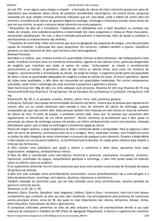 26/08/2016 GUIA DE ERVAS ( Para iniciantes )
http://prmrlinsgritosdiarios.blogspot.com.br/2012/09/guia­de­ervas­para­iniciantes_995.html 23/97
em até 75% ‐ e em alguns casos chegou a impedir ‐ a formação de câncer de cólon (intestino grosso) em ratos de
laboratório que receberam doses extras de produtos considerados cancerígenos. Da mesma forma, pesquisas
realizadas em duas cidades chinesas próximas indicaram que em uma delas, onde o hábito de comer alho era
rotineiro, a incidência de câncer do aparelho digestivo (esôfago, estômago e intestinos) era dez vezes menor do
que em sua vizinha, na qual o consumo desse alimento era muito pequeno.
* Polissulfeto de alila (di e trissulfeto): Trabalhando em dobradinha com o dialil dissulfeto no combate aos
males do coração, esta substância aumenta a elasticidade dos vasos sanguíneos e relaxa as fibras musculares,
provocando vasodilatação. Por isso, o alho é indicado para prevenir a hipertensão, além de ajudar a combater a
arteriosclerose (o endurecimento das artérias).
* Trissulfeto de metil alila: inibe uma enzima que atua na agregação das plaquetas do sangue, uma das principais
causas da trombose, a obstrução dos vasos sanguíneos. Em conjunto, trabalha também o ajoeno, substância
presente no óleo essencial do alho, que funciona como anticoagulante.
Minerais Preciosos
Germânio e o selênio, que, embora entrem em quantidades ínfimas na dieta alimentar, são indispensáveis à boa
saúde. O selênio funciona como um excelente antioxidante, ligando‐se aos radicais livres, partículas desgarradas
de oxigênio que transitam por todas as partes do corpo, "enferrujando" as células e envelhecendo
precocemente os tecidos. O germânio, além de agir contra os radicais livres, atua como um condutor de
oxigênio, rejuvenescendo e revitalizando as células. Ao longo do tempo, o organismo perde parte da capacidade
de obter e levar as quantidades adequadas de oxigênio a todas as células do corpo. Aí entra o germânio. Apesar
de todas essas qualidades, o alho deve ser consumido em quantidades moderadas. Por conter componentes
sulfurados, pode irritar o estômago dos mais sensíveis e propensos a gastrites e úlceras.
Valor Nutricional Em 100g de alho cru (três cabeças) você encontra: Vitamina B1 224 mcg Vitamina B2 74 mcg
Vitamina B5 0,29 mcg Vitamina C 14 mg Calorias 134 cal Glicídeos 29,3 g Proteínas 5,3 g Fósforo 134 mg Ferro 1,04
mg
Vitamina B1, B2, B5, C, K, potássio, enxofre, fósforo, cálcio, ferro, iodo, proteína, gordura.
A pesquisa, feita por uma equipe da Universidade da Carolina do Norte, mostra que as pessoas que regularmente
comem alho cru ou cozido diminuem pela metade o risco de sofrerem de câncer de estômago, quando
comparados aos que não comem alho. Essas pessoas também têm reduzido em dois terços os riscos de sofrerem
de câncer do reto. O chefe da equipe, o professor Lenore Arab, disse que "as pessoas que consomem alho
regularmente se beneficiam de um efeito protetor". Muitos cientistas já acreditavam que o alho ajuda na
prevenção do câncer de estômago porque ele produz um efeito antibactericida contra uma bactéria, chamada
Helicobacter pylori, que se aloja no estômago e comumente ligada ao câncer.
Planta de origem asiática, a ação terapêutica do Alho é conhecida desde a Antiguidade. Para os egípcios o Alho
além de servir de alimento, estimulava a boa voz e a coragem. Nero, imperador romano, com freqüência comia
os bulbos do alho chegando às vezes interromper o consumo de qualquer outro alimento. Durante a Idade Média
o Alho ajudou na cura da peste bubônica. Já na Primeira Guerra Mundial, foi usado pelos médicos para impedir a
infecção dos ferimentos.
O Alho contém uma substância que ajuda a reduzir o colesterol e além disso, apresenta forte ação
expectorante, analgésica, antibacteriana e tônica.
O Óleo de Alho é considerado como anti‐séptico intestinal e pulmonar, estimulante circulatório, diurético,
hipotensor, purificador do sangue, reequilibrante glandular e vermífugo, o alho vem sendo usado há milênios
tanto no oriente como no ocidente.
É um suplemento alimentar rico em óleos essenciais que atua como auxiliar na prevenção de formação de placas
de gordura nas artérias.
O alho tem sido utilizado como antiinflamatório (comentário: outros antiinflamatórios são a unha‐de‐gato e a
folha da batata‐doce), vermífugo, anti‐séptico, diurético, hipotensor e antitérmico.
Também chamado de penicilina russa, por ter sido utilizado como único antiinfeccioso, durante períodos de
guerra no início do século.
Vitaminas: A, B1, B2, C, PP.
Minerais: Cálcio, Enxofre, Germânio, Iodo, Magnésio, Selênio, Sódio e Zinco ‐ entretanto, não é só o teor desses
componentes que conferem ao alho seu alto valor medicinal, mas principalmente pela presença de numerosos
outros princípios ativos, cerca de 30, dos quais os mais importantes são: Alicina, Alitiamina, Alinase, Aliina,
Diatil Dissulfeto, Polisulfereto de Alilo e Quercentina.
O compostos sulfurados presentes no óleo de alho reduzem o risco de arteriosclerose devido a sua ação
redutora do colesterol e inibidora do PAF (Fator de Agregação Plaquetária). A alicina e a garlicina lhe conferem
 