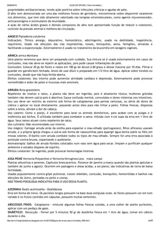 26/08/2016 GUIA DE ERVAS ( Para iniciantes )
http://prmrlinsgritosdiarios.blogspot.com.br/2012/09/guia­de­ervas­para­iniciantes_995.html 24/97
propriedades antibacterianas, tendo ação positiva sobre infecções crônicas e agudas de pele.
O alho tem demonstrado ser uma das melhores fontes de germânio, micromineral nobre disponível raramente
nos alimentos, que tem sido altamente valorizado nas terapias ortomoleculares, como agente rejuvenescedor,
anticancerígeno e estimulante da imunidade.
A ação de vários ácidos graxos e demais compostos do alho tem apresentado função de reduzir o colesterol,
controle da pressão arterial e melhora da circulação.
ANGICO Piptadenia colubrina
Indicações: Tônico amargo, depurativo, hemostático, adstringente, usado na debilidade, inapetência,
raquitismo. Usado nas afecções das vias respiratórias, tosses, bronquites, asma, faringites, ativando e
facilitando a expectoração. Externamente é usado no tratamento da leucorréia em lavagens vaginais.
ARNICA arnica Montana
Uma planta venenosa que deve ser preparada com cuidado. Sua tintura só é usada externamente em casos de
contusões, mas não deve‐se repetir as aplicações, pois pode causar inflamações de pele.
Contusões: Colocar 20 gs de flores e raízes em 100 gs de álcool à 60 graus e deixar macerar por 10 dias. Filtrar e
guardar em garrafa bem fechada. Antes de usar diluir o preparado em 1/2 litro de água. Aplicar sobre torsões ou
contusões, desde que não haja ferida aberta.
Efeitos colaterais: Uso interno pode aumentar atividade cardíaca e depressão. Externamente pode provocar
vermelhidão e ardor de peles e mucosas mais sensíveis.
ARRUDA Ruta graveolens
Repelente de insetos e ratos, a planta não deve ser ingerida, pois é altamente tóxica; mulheres grávidas
também não devem usá‐la pois é abortiva; Causa confusão mental, convulsões e dores violentas nos intestinos.
Seu uso deve ser restrito ao externo sob forma de cataplasmas para pernas varicosas, ou alívio de dores de
ciática ( aplicar no local diretamente, passando antes óleo para não irritar a pele). Folhas frescas, dispostas
sobre a testa, aliviam a dor de cabeça.
Uso caseiro: Como o poejo, é excelente para lavar os animais domésticos, para acabar com as pulgas e é
inofensiva aos bichos. É utilizada também para combater a sarna. Infusão com 4 col sopa da erva em 1 litro de
água. Seus ramos atuam como repelente de ratos.
Uso culinário: Não recomendado uso interno.
Uso mágico: Carregar arruda atrás da orelha para espantar o mau‐olhado (portugueses). Ritos africanos usavam
arruda, e a própria Igreja chegou a usá‐la sob forma de vassourinhas para aspergir água benta sobre os fiéis em
missas solenes. O banho com arruda combate todos os tipos de mau‐olhado. Sempre foi uma erva associada à
proteção contra bruxas, espantando o quebrante.
Aromaterapia: Galhos de arruda floridos colocados num vaso sem água para secar, limpam e purificam qualquer
ambiente e estados díspares de espírito.
Efeitos colaterais: Se ingerida, pode provocar hemorragias internas
ASSA PEIXE Vernonia Polyanthes e Vernonia ferruginea Less – mata campo
Plantas arbustivas e perenes. Capítulos brancacentos. Floresce de janeiro a março quando são plantas apícolas e
também de junho a agosto. Ocorrem em pastagens e áreas ácidas, a sol pleno; são indicativas de terra de baixa
fertilidade.
Usadas popularmente contra gripe pulmonar, tosses rebeldes, contusão, bronquites, hemorróidas e banhos nas
afecções do útero, pontadas no peito e costas.
NÃO TENHO POSOLOGIA INDICATIVA PARA O USO DESSA PLANTA.
AZEDINHA Oxalis acettosella ‐ Oxalidáceas
Erva em forma de trevo. Os pecíolos longos possuem na base duas estipulas ovais. As flores possuem cor em tom
variado e os frutos contidos em cápsulas, possuem muitas sementes.
ABSCESSOS FRIOS:  Cataplasma ‐ misturar algumas folhas frescas cozidas, a uma colher de azeite puríssimo,
aplicar com um pedaço de gaze.
DIURÉTICO:  Decocção ‐ Ferver por 5 minutos 50 gr de Azedinha fresca em 1 litro de água, tomar em cálices
durante o dia.
 