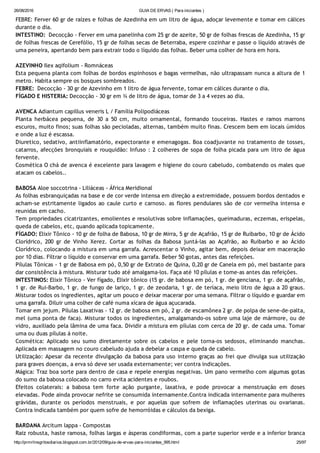 26/08/2016 GUIA DE ERVAS ( Para iniciantes )
http://prmrlinsgritosdiarios.blogspot.com.br/2012/09/guia­de­ervas­para­iniciantes_995.html 25/97
FEBRE: Ferver 60 gr de raízes e folhas de Azedinha em um litro de água, adoçar levemente e tomar em cálices
durante o dia.
INTESTINO:  Decocção ‐ Ferver em uma panelinha com 25 gr de azeite, 50 gr de folhas frescas de Azedinha, 15 gr
de folhas frescas de Cerefólio, 15 gr de folhas secas de Beterraba, espere cozinhar e passe o líquido através de
uma peneira, apertando bem para extrair todo o líquido das folhas. Beber uma colher de hora em hora.
AZEVINHO Ilex aqifolium ‐ Romnáceas
Esta pequena planta com folhas de bordos espinhosos e bagas vermelhas, não ultrapassam nunca a altura de 1
metro. Habita sempre os bosques sombreados.
FEBRE:  Decocção ‐ 30 gr de Azevinho em 1 litro de água fervente, tomar em cálices durante o dia.
FÍGADO E HISTERIA: Decocção ‐ 30 gr em ¾ de litro de água, tomar de 3 a 4 vezes ao dia.
AVENCA Adiantum capillus veneris L / Família Polipodiáceas
Planta herbácea pequena, de 30 a 50 cm, muito ornamental, formando touceiras. Hastes e ramos marrons
escuros, muito finos; suas folhas são pecioladas, alternas, também muito finas. Crescem bem em locais úmidos
e onde a luz é escassa.
Diuretico, sedativo, antiinflamatório, expectorante e emenagogas. Boa coadjuvante no tratamento de tosses,
catarros, afecções bronquiais e rouquidão: Infuso : 2 colheres de sopa de folha picada para um litro de água
fervente.
Cosmética O chá de avenca é excelente para lavagem e higiene do couro cabeludo, combatendo os males que
atacam os cabelos..
BABOSA Aloe soccotrina ‐ Liliáceas ‐ África Meridional
As folhas esbranquiçadas na base e de cor verde intensa em direção a extremidade, possuem bordos dentados e
acham‐se estritamente ligados ao caule curto e carnoso. as flores pendulares são de cor vermelha intensa e
reunidas em cacho.
Tem propriedades cicatrizantes, emolientes e resolutivas sobre inflamações, queimaduras, eczemas, erispelas,
queda de cabelos, etc, quando aplicada topicamente.
FÍGADO: Elixir Tônico ‐ 10 gr de folha de Babosa, 10 gr de Mirra, 5 gr de Açafrão, 15 gr de Ruibarbo, 10 gr de Ácido
Clorídrico, 200 gr de Vinho Xerez. Cortar as folhas da Babosa juntá‐las ao Açafrão, ao Ruibarbo e ao Ácido
Clorídrico, colocando a mistura em uma garrafa. Acrescentar o Vinho, agitar bem, depois deixar em maceração
por 10 dias. Filtrar o líquido e conservar em uma garrafa. Beber 50 gotas, antes das refeições.
Pílulas Tônicas ‐ 1 gr de Babosa em pó, 0,50 gr de Extrato de Quina, 0,20 gr de Canela em pó, mel bastante para
dar consistência à mistura. Misturar tudo até amalgama‐los. Faça até 10 pílulas e tome‐as antes das refeições.
INTESTINOS: Elixir Tônico ‐ Ver fígado, Elixir tônico (15 gr. de babosa em pó, 1 gr. de genciana, 1 gr. de açafrão,
1 gr. de Rui‐Barbo, 1 gr. de fungo de lariço, 1 gr. de zeodaria, 1 gr. de teríaca, meio litro de água a 20 graus.
Misturar todos os ingredientes, agitar um pouco e deixar macerar por uma semana. Filtrar o líquido e guardar em
uma garrafa. Diluir uma colher de café numa xícara de água açucarada.
Tomar em jejum. Pílulas Laxativas ‐ 12 gr. de babosa em pó, 2 gr. de escamônea 2 gr. de polpa de sene‐de‐palta,
mel (uma ponta de faca). Misturar todos os ingredientes, amalgamando‐os sobre uma laje de mármore, ou de
vidro, auxiliado pela lâmina de uma faca. Dividir a mistura em pílulas com cerca de 20 gr. de cada uma. Tomar
uma ou duas pílulas á noite.
Cosmética: Aplicado seu sumo diretamente sobre os cabelos e pele torna‐os sedosos, eliminando manchas.
Aplicada em massagem no couro cabeludo ajuda a debelar a caspa e queda de cabelo.
Utilização: Apesar da recente divulgação da babosa para uso interno graças ao frei que divulga sua utilização
para graves doenças, a erva só deve ser usada externamente; ver contra indicações.
Mágica: Traz boa sorte para dentro de casa e repele energias negativas. Um pano vermelho com algumas gotas
do sumo da babosa colocado no carro evita acidentes e roubos.
Efeitos colaterais: a babosa tem forte ação purgante, laxativa, e pode provocar a menstruação em doses
elevadas. Pode ainda provocar nefrite se consumida internamente.Contra indicada internamente para mulheres
grávidas, durante os períodos menstruais, e por aquelas que sofrem de inflamações uterinas ou ovarianas.
Contra indicada também por quem sofre de hemorróidas e cálculos da bexiga.
BARDANA Arcitum lappa ‐ Compostas
Raiz robusta, haste ramosa, folhas largas e ásperas condiformas, com a parte superior verde e a inferior branca
 