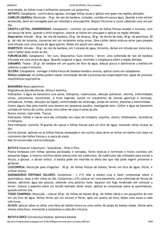 26/08/2016 GUIA DE ERVAS ( Para iniciantes )
http://prmrlinsgritosdiarios.blogspot.com.br/2012/09/guia­de­ervas­para­iniciantes_995.html 26/97
esverdeada. As folhas vivas e brilhantes possuem cor purpurina.
ARTRITE: Cataplasma ‐ contra dores agudas, esmagar folhas secas e aplicar com gaze nas regiões afetadas.
CABELOS (QUEDA): Decocção ‐ 10 gr. de raiz de bardana, cortadas, cozidas em pouca água. Quando a raiz estiver
amolecida, deve ser esmagada para ser reduzida a uma papinha. Depois friccionar o couro cabeludo uma vez por
dia.
CROSTA LÁCTEA, HEMORRÓIDAS: Cataplasma ‐ cozinhar um punhado de folhas frescas lavadas e enxutas, com
um pouco de leite, quando o leite evaporar, colocar as folhas em uma gaze e aplicar na região afetada.
Depurativo: Infusão ‐ 60 gr. de raiz de bardana, 25 gr. de alcaçuz, 50 gr. de dente‐de‐leão, 40 gr. de gramínea, 20
gr. de raiz de escarola, conservar em um recipiente estas ervas. Uma colher desta mistura serve para prepara
uma infusão com uma xícara de água quente. Beber em jejum sem adoçar.
DIURÉTICO: Infusão ‐ 30 gr. de raiz de bardana, em 3 xícaras de água, fervente, deixar em infusão por meia hora,
coar e beber duas vezes ao dia.
FURUNCULOSE: Cataplasma ‐ Ver cura. Depurativa. Cura externa ‐ ferver, uma colherada de raiz de bardana
triturada em uma xícara de água. Quando evaporar a água, estender o cataplasma sobre a região afetada.
SARAMPO: Tisana ‐ 25 gr. de bardana em um quarto de litro de água. Adoçar pouco e administrar a bebida em
colheres a cada 5 minutos.
ÚLCERA: Cataplasma ‐ esmagar a folha fresca de bardana lavada e enxuta, aplicar como um cataplasma.
Efeitos colaterais: As folhas podem causar intoxicação devido à presença da onopordopicrina, capaz de provocar
insuficiência respiratória.
BANANEIRA Musa sapientum
Originária da Ásia Meridional, África e América.
Indicações: a água da bananeira cura asma, hidropisia, tuberculose, afecção pulmonar, anemia, enfermidades
renais, pneumonia, escrofulose. A fruta ingerida, auxilia no tratamento de úlceras gástricas e nervosas,
esfoladuras, feridas, afecções do fígado, enfermidades do estômago, prisão de ventre, diarréias e hemorróidas.
Comer alguns dias pela manhã uma banana em pequenas poções, mastigando bem. Colher a água da bananeira
cortada em forma de cunha, tomar uma colher de sopa 4 vezes ao dia.
Outros nomes: cipó‐imbé, Tracuá.
Indicações: folhas e cascas seca são utilizadas nos casos de erisipela, orquites, úlcera, inflamações, reumáticas
e hidropsia.
Para hidropsia: cozinhar 10 gramas de cascas e folhas frescas para um litro de água, tomando várias xícaras ao
dia.
Contra úlceras: aplicam‐se as folhas frescas amassadas e nos outros casos deve‐se tomar um banho com base no
cozimento das folhas frescas e a casca do caule.
Não foi encontrado contra‐indicação.
BATATA Solanum tuberosum ‐ Solanáceas ‐ Chile e Peru
Planta herbácea com folhas opostas pecioladas e nervadas, flores brancas e terminais e frutos contidos em
pequenas bagas. A reserva nutritiva desta planta está nos tubérculos. Os tubérculos são utilizados para extrair a
fécula, a glicose, o álcool etílico. A batata pode ser inserida na dieta dos que não pode ingerir proteínas e
gorduras.
LEUCORREIA: Decocção para irrigações ‐ 30 gr. de folhas frescas de batata, ferver um litro de água, filtrar, e
utilizar morno.
QUEIMADURAS  ERITEMAS SOLARES: Compressa ‐ ( nº1) ralar a batata crua e fazer compressas sobre a
queimadura, duas a três vezes ao dia. Compressa ( nº2) colocar em uma panelinha, uma colherada de fécula de
batata, adicionar água aos poucos, obtendo uma polenta mole. Aquecer em fogo moderado até começar a
ferver. Colocar a papinha sobre um tecido dobrado várias vezes. Aplicar as compressas sobre as queimaduras,
quando estiver fria.
TOSSE COMPRIDA: Decocção ‐ colocar 20 gr. de folhas de batata 40 gr. de folhas sálvia e um pouquinho de mel
em um litro de água. Deixar ferver por um minuto e filtrar, após um quarto de hora, beber uma xícara a cada
três horas.
OLHOS: Aplicar sobre os olhos uma fatia de batata fresca ou uma colher de polpa de batata ralada. Deixar pelo
menos meia hora, renovando a compressa a cada dez minutos.
BATATA‐DOCE Convolvulus batatas; Ipomoea batatas
 