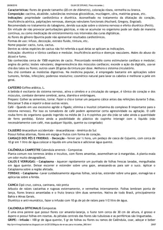 26/08/2016 GUIA DE ERVAS ( Para iniciantes )
http://prmrlinsgritosdiarios.blogspot.com.br/2012/09/guia­de­ervas­para­iniciantes_995.html 29/97
Características: flores de grande tamanho (20 cm de diâmetro), coloração rósea, vermelha ou branca.
Composição: cactina, alcalóide, substâncias resinosas glicosídicas, mucilagem, cêra, matérias graxas, etc.
Indicações: propriedade cardiotônica e diurética. Aconselhado no tratamento da dilatação do coração,
insuficiência aórtica, palpitações nervosas, doenças valvulares funcionais (Huchard, Gregory, Engstad).
Recomendado no tratamento do tabagismo, devido sua ação sobre o sistema nervoso e efeito diurético (Petit).
Em virtude de não provocar perturbações gástricas, e não se acumular no organismo pode ser dado de maneira
contínua, ou como medicação de entretenimento nos intervalos das curas digitálicas.
As flores do gênero Opuntia pode não apresentar resultados cardiotônicos.
Formas de uso: infuso, deccoção, extrato fluido, tintura, etc.
Nome popular: cacto, tuna, cactus.
Dentre as várias espécies de cactus não foi referida a qual delas se aplicam as indicações.
Indicação: diurético e tônico cardíaco e medular. Insuficiência aortíca e doenças vasculares. Males do abuso do
álcool e fumo.
São conhecidas cerca de 1500 espécies de cacto. Preconizado remédio como estimulante cardíaco e medular;
angina do peito; lesões valvulares; degenerescência dos músculos cardíacos; excede a ação da digitalis, usa‐se
chá dos talos ou flores; outros usam 20 gotas da tintura por dose. Melhora o sistema circulatório.
Seu chá combate as moléstias digestivas. Na medicina popular, é empregado bastante em aplicações sobre
tumores, feridas, infecções; poderoso resolutivo; cosmético natural para lavar os cabelos e melhorar a pele em
geral.
CAFEEIRO Coffea arábica, L.
A bebida é excitante do sistema nervoso, ativa o cérebro e a circulação do sangue, é tônico do coração e dos
músculos, combate derrame cerebral, asma, diarréia e embriagues.
Preparo: Colher as sementes, torrar. Fazer o chá e tomar um pequeno cálice antes das refeições durante 5 dias.
Descansar 5 dias e repetir a dose outras vezes.
Café ‐ Quando em uso excessivo agride o fígado; elimina o inusitol (vitamina do complexo B importante para o
sistema nervoso). Por isso os tomadores de café podem apresentar certa agressividade ou agitação. O café
rouba ferro do organismo quando ingerido na média de 3 a 4 copinhos por dia (não se sabe ainda a quantidade
de ferro perdida). Existe ainda a posibilidade do plástico do copinho interagir com o líquido (não
necessáriamente com café, mas qualquer líquido, quente ou congelado)
CAJUEIRO Anacardium occidentale ‐ Anacardiáceas ‐ América do Sul
Possui folhas alternas, flores em espiga e frutos com forma de coração.
CANSAÇO DOS PÉS E FRIEIRAS: ‐ Decocção ‐ ferver por ½ hora, um pedaço de casca de Cajueiro, com cerca de
10 gr em 1 litro de água colocar o líquido em uma bacia e adicionar água quente.
CALÊNDULA CAMPESTRE Calendula arvensis ‐ Compostas
Planta comum nos terrenos áridos e incultos, com flores amarelas, assemelham‐se à margaridas. A planta exala
um odor muito desagradável.
CALOS E VERRUGAS: ‐ Cataplasma ‐ Aquecer rapidamente um punhado de folhas frescas lavadas, mergulhadas
em água quente. Deixar escorrer e estender sobre uma gaze, amassando‐as para sair o suco. Aplicar o
Cataplasma sobre a região afetada.
FERIDAS: ‐ Cataplasma ‐ Lavar cuidadosamente algumas folhas, secá‐las, estender sobre uma gaze, esmagá‐las e
aplica‐las sobre a ferida.
CAINCA Cipó cruz, cainca, caninana, raiz preta
Arbusto de raízes castanhas e rugosas externamente, e vermelhas internamente. Folhas lembram ponta de
lança, flores branco amareladas e o fruto branco têm duas sementes. Nativa de todo Brasil, principalmente
Bahia e Minas Gerais.
Diurético e anti‐reumático, fazer a infusão com 10 gs de pó de raízes para 1/2 litro de água.
CALENDULA OFFICINALIS Compostas
É uma erva perene que possui flores cor amarelo‐laranja, o fuste tem cerca de 30 cm de altura, é grosso e
áspero e possui folhas em rosetas. As pétalas centrais das flores são tubulosas e as periféricas são linguetadas.
GRIPE: ‐ Infusão ‐ 100 gr de água quente, 5 gr de folhas ou flores ou ramos de Calêndula, coar, adoçar e beber
 